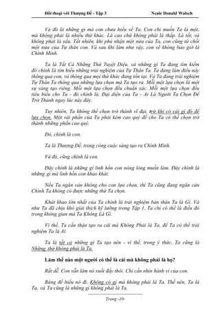 Đối thoại với Thượng Đế - Tập 3 Neale Donald Walsch
-----------------------------------------------------------------------------------------------------------------
-------------------------------------
Trang -10-
Và đó là những gì mà con chưa hiểu về Ta. Con chỉ muốn Ta là một,
mà không phải là nhiều thứ khác. Là cao chứ không phải là thấp. Là tốt, và
không phải là xấu. Tất nhiên, khi phủ nhận một nửa của Ta, con cũng từ chối
một nửa của Tự thân con. Và sau khi làm như vậy, con sẽ không bao giờ là
Chính Mình.
Ta là Tất Cả Những Thứ Tuyệt Diệu, và những gì Ta đang tìm kiếm
đó chính là tìm hiểu những trải nghiệm của Tự Thân Ta. Ta đang làm điều này
thông qua con, và thông qua mọi thứ khác đang tồn tại. Và Ta đang trải nghiệm
Tự Thân Ta thông qua những lựa chọn mà Ta tạo ra. Mỗi một lựa chọn là một
sự sáng tạo riêng. Mỗi một lựa chọn đều chuẩn xác. Mỗi một lựa chọn đều
tiêu biểu cho Ta - đó chính là, Đại diện của Ta - Ai Là Người Ta Chọn Để
Trở Thành ngay lúc này đây.
Tuy nhiên, Ta không thể chọn trở thành vĩ đại, trừ khi có cái gì đó để
lựa chọn. Một vài phần của Ta phải kém cao quý để cho Ta có thể chọn trở
thành những phần cao quý.
Đó, chính là con.
Ta là Thượng Đế, trong công cuộc sáng tạo ra Chính Mình.
Và đó, cũng chính là con.
Đây chính là những gì linh hồn con nóng lòng muốn làm. Đây chính là
những gì mà linh hồn con khao khát.
Nếu Ta ngăn cản không cho con lựa chọn, thì Ta cũng đang ngăn cản
Chính Ta không có được những thứ Ta chọn.
Khát khao lớn nhất của Ta chính là trải nghiệm bản thân Ta là Gì. Và
như Ta đã chịu khó giải thích kỹ lưỡng trong Tập 1, Ta chỉ có thể là điều đó
trong không gian mà Ta Không Là Gì.
Vì thế, Ta cẩn thận tạo ra cái mà Không Phải là Ta, để Ta có thể trải
nghiệm Ta là Ai.
Ta là tất cả những gì Ta tạo nên - vì thế, trong ý thức, Ta cũng là
Những thứ không phải là Ta.
Làm thế nào một người có thể là cái mà không phải là họ?
Rất dễ. Con vẫn làm nó suốt đấy thôi. Chỉ cần nhìn hành vi của con.
Ráng để hiểu nó đi. Không có gì mà không phải là Ta. Thế nên, Ta là
Ta, và Ta cũng là những gì không phải là Ta.
 