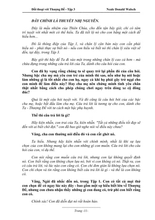 Đối thoại với Thượng Đế - Tập 3 Neale Donald Walsch
-----------------------------------------------------------------------------------------------------------------
-------------------------------------
Trang -11-
ĐÂY CHÍNH LÀ THUYẾT NHỊ NGUYÊN.
Đây là mầu nhiệm của Thiên Chúa, cho đến tận bây giờ, chỉ có tâm
trí tuyệt vời nhất mới có thể hiểu. Ta đã tiết lộ nó cho con bằng một cách dễ
hiểu hơn...
Đó là thông điệp của Tập 1, và chân lý căn bản này con cần phải
hiểu nó - phải thực sự biết nó - nếu con hiểu và biết nó thì chân lý siêu việt sẽ
đến, tại đây, trong Tập 3.
Bây giờ thì hãy để Ta đi vào một trong những chân lý cao cả hơn - mà
chứa đựng trong những câu trả lời của Ta, dành cho câu hỏi của con.
Con đã hy vọng rằng chúng ta sẽ quay trở lại phần đó của câu hỏi.
Nhưng bậc cha mẹ mà yêu con trẻ của mình thì sao, nếu như họ nói hoặc
làm những gì là tốt nhất cho con họ, ngay cả khi họ phải gây trở ngại cho
con mình để làm điều này? Hay cha mẹ nên chứng minh tình yêu chân
thật nhất bằng cách cho phép chúng chơi ngay trên dòng xe cộ đông
đúc?
Quả là một câu hỏi tuyệt vời. Và đó cũng là câu hỏi bởi của các bậc
cha mẹ, hoặc bắt đầu làm cha mẹ. Câu trả lời là tương tự cho con, dành cho
Ta - Thượng Đế với tư cách một bậc phụ huynh.
Thế thì câu trả lời là gì?
Hãy kiên nhẫn, con trai của Ta, kiên nhẫn. "Tất cả những điều tốt đẹp sẽ
đến với ai biết chờ đợi." con đã bao giờ nghe nói về điều này chưa?
Vâng, cha con thường nói điều đó và con rất ghét nó.
Ta hiểu. Nhưng hãy kiên nhẫn với chính mình, nhất là khi sự lựa
chọn của con không mang lại cho con những gì con muốn. Câu trả lời cho câu
hỏi của con, ví dụ thế.
Con nói rằng con muốn câu trả lời, nhưng con lại không quyết định
nó. Con biết rằng con không chọn lựa nó, bởi vì con không có nó. Thật ra, con
có câu trả lời, và lúc nào con cũng có. Con chỉ đơn giản là không lựa chọn nó.
Con chỉ chọn và tin rằng con không biết câu trả lời là gì - và thế là con không
có.
Vâng, Ngài đã nhắc đến nó, trong Tập 1. Con có tất cả mọi thứ
con chọn để có ngay lúc này đây - bao gồm một sự hiểu biết lớn về Thượng
Đế, nhưng con chưa nhận thấy những gì con đang có, trừ phi con biết rằng
con có.
Chính xác! Con đã diễn đạt nó rất hoàn hảo.
 
