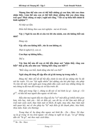 Đối thoại với Thượng Đế - Tập 3 Neale Donald Walsch
-----------------------------------------------------------------------------------------------------------------
-------------------------------------
Trang -12-
Nhưng làm thế nào con có thể biết những gì con làm, khi con chưa
nhận thấy. Làm thế nào con có thể biết được những thứ con chưa từng
trải qua? Phải chăng có một ý nghĩ nói rằng, "Tất cả sự hiểu biết chính là
kinh nghiệm"?
Nó thật sai lầm.
Hiểu biết không theo sau trải nghiệm - mà nó đi trước.
Vậy ý Ngài là con đã có câu trả lời cho mình, con chỉ không biết mà
thôi?
Đúng vậy.
Vậy nếu con không biết , tức là con không có.
Thật là nghịch lý, con có.
Con thực sự không hiểu...
Thế ư.
Vậy làm thế nào để con có thể đến được nơi "nhận thấy rằng con
biết" thứ gì đó, nếu như con "không biết rằng con biết"?
"Biết rằng con biết, hành động như thể con biết"
Ngài cũng đã từng đề cập đến cái gì đó tương tự trong cuốn 1.
Đúng thế. Một chỗ tốt để bắt đầu chính là tóm tắt lại những thứ Ta đã
nói lúc trước. Và con "chỉ ngẫu nhiên" hỏi những câu hỏi phù hợp, cho phép
Ta tóm tắt một cách ngắn gọn trong phần đầu cuốn sách này những thông tin
mà chúng ta đã trao đổi trong các tư liệu trước đó.
Hiện giờ trong Tập 1, chúng ta đã nói về mô hình Là gì - Làm gì - Có
gì[1]
, và hầu hết mọi người đảo ngược nó thế nào.
Hầu như mọi người đều tin rằng nếu họ "có" một điều gì (nhiều thời gian
hơn, tiền bạc, tình yêu - bất cứ điều gì), sau đó họ có thể làm một điều gì
(viết một cuốn sách, thực hiện một sở thích, đi nghỉ, mua nhà, thực hiện một
mối quan hệ), mà sẽ cho phép họ "là" một điều gì đó (hạnh phúc, hòa bình,
thỏa mãn, hoặc yêu thương).
Trong thực tế, họ đang đảo ngược mô hình Be - Do - Have. Nó thực
sự là gì trong vũ trụ (trái ngược với chúng ta nghĩ nó là gì), "có gì" không
dẫn tới "là gì", mà theo một cách khác.
[1]
Be – Do – Have
 