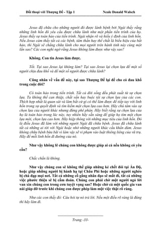 Đối thoại với Thượng Đế - Tập 1 Neale Donald Walsch
---------------------------------------------------------------------------------------------------------------------------
------------------------------------
Trang -33-
Jesus đã chữa cho những người đó được lành bệnh bởi Ngài thấy rằng
những linh hồn đó yêu cầu được chữa lành như một phần tiến trình của họ.
Jesus thấy sự toàn hảo của tiến trình. Ngài nhận rõ và hiểu ý định của linh hồn.
Nếu Jesus cảm thấy tất cả các bệnh, tâm thần hay thể chất là biểu hiệu của bất
hảo, thì Ngài sẽ chẳng chữa lành cho mọi người trên hành tinh này cùng một
lần sao? Các con nghi ngờ rằng Jesus không làm được như vậy sao?
Không. Con tin Jesus làm được.
Tốt. Tại sao Jesus lại không làm? Tại sao Jesus lại chọn lựa để một số
người chịu đau khổ và để một số người được chữa lành?
Cũng nhân về vấn đề này, tại sao Thượng Đế lại để cho có đau khổ
trong cuộc đời?
Có toàn hảo trong tiến trình. Tất cả đời sống đều phát xuất từ sự chọn
lựa. Ta không thể can thiệp, chất vấn hay buộc tội sự chọn lựa của các con.
Thích hợp nhất là quan sát và làm bất cứ gì có thể làm được để tiếp tay với linh
hồn trong sự quyết định và tìm kiếm một chọn lựa cao hơn. Hãy chú tâm vào sự
chọn lựa của người khác nhưng đừng phê phán. Hãy biết rằng sự chọn lựa của
họ là toàn hảo trong lúc này, tuy nhiên hãy sẵn sàng để giúp họ tìm một chọn
lựa mới, chọn lựa cao hơn. Hãy hiệp thông với những mục tiêu của linh hồn. Đó
là điều Jesus đã làm với những người Ngài đã chữa bệnh. Jesus đã chữa lành
tất cả những ai tới với Ngài hoặc nhờ những người khác cầu khẩn dùm. Jesus
không chữa bệnh bừa bãi vì làm vậy sẽ vi phạm vào luật thiêng liêng của vũ trụ.
Hãy để mỗi linh hồn đi đường của nó.
Như vậy không lẽ chúng con không được giúp ai cả nếu không có yêu
cầu?
Chắc chắn là không.
Như vậy chúng con sẽ không thể giúp những kẻ chết đói tại Ấn Độ,
hoặc giúp những người bị hành hạ tại Châu Phi hoặc những người nghèo
bị chà đạp mọi nơi. Tất cả những cố gắng nhân đạo sẽ mất đi, tất cả những
việc phước thiện sẽ bị cấm đoán. Chúng con phải chờ một người ngỏ lời
van xin chúng con trong cơn tuyệt vọng sao? Hoặc chờ cả một quốc gia van
nài giúp đỡ trước khi chúng con được phép làm một việc thật rõ ràng.
Như các con thấy đó: Câu hỏi tự nó trả lời. Nếu một điều rõ ràng là đúng
thì hãy làm đi.
 
