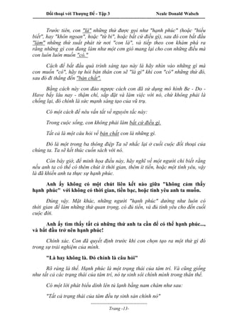 Đối thoại với Thượng Đế - Tập 3 Neale Donald Walsch
-----------------------------------------------------------------------------------------------------------------
-------------------------------------
Trang -13-
Trước tiên, con "là" những thứ được gọi như "hạnh phúc" (hoặc "hiểu
biết", hay "khôn ngoan", hoặc "từ bi", hoặc bất cứ điều gì), sau đó con bắt đầu
"làm" những thứ xuất phát từ nơi "con là", và tiếp theo con khám phá ra
rằng những gì con đang làm như một cơn gió mang lại cho con những điều mà
con luôn luôn muốn "có."
Cách để bắt đầu quá trình sáng tạo này là hãy nhìn vào những gì mà
con muốn "có", hãy tự hỏi bản thân con sẽ "là gì" khi con "có" những thứ đó,
sau đó đi thẳng đến "bản chất".
Bằng cách này con đảo ngược cách con đã sử dụng mô hình Be - Do -
Have bấy lâu nay - thậm chí, sắp đặt và làm việc với nó, chứ không phải là
chống lại, đó chính là sức mạnh sáng tạo của vũ trụ.
Có một cách để nêu vắn tắt về nguyên tắc này:
Trong cuộc sống, con không phải làm bất cứ điều gì.
Tất cả là một câu hỏi về bản chất con là những gì.
Đó là một trong ba thông điệp Ta sẽ nhắc lại ở cuối cuộc đối thoại của
chúng ta. Ta sẽ kết thúc cuốn sách với nó.
Còn bây giờ, để minh họa điều này, hãy nghĩ về một người chỉ biết rằng
nếu anh ta có thể có thêm chút ít thời gian, thêm ít tiền, hoặc một tình yêu, vậy
là đã khiến anh ta thực sự hạnh phúc.
Anh ấy không có một chút liên kết nào giữa "không cảm thấy
hạnh phúc" với không có thời gian, tiền bạc, hoặc tình yêu anh ta muốn.
Đúng vậy. Mặt khác, những người "hạnh phúc" dường như luôn có
thời gian để làm những thứ quan trọng, có đủ tiền, và đủ tình yêu cho đến cuối
cuộc đời.
Anh ấy tìm thấy tất cả những thứ anh ta cần để có thể hạnh phúc...,
và bắt đầu trở nên hạnh phúc!
Chính xác. Con đã quyết định trước khi con chọn tạo ra một thứ gì đó
trong sự trải nghiệm của mình.
"Là hay không là. Đó chính là câu hỏi"
Rõ ràng là thế. Hạnh phúc là một trạng thái của tâm trí. Và cũng giống
như tất cả các trạng thái của tâm trí, nó tự sinh sôi chính mình trong thân thể.
Có một lời phát biểu dính lên tủ lạnh bằng nam châm như sau:
"Tất cả trạng thái của tâm đều tự sinh sản chính nó"
 