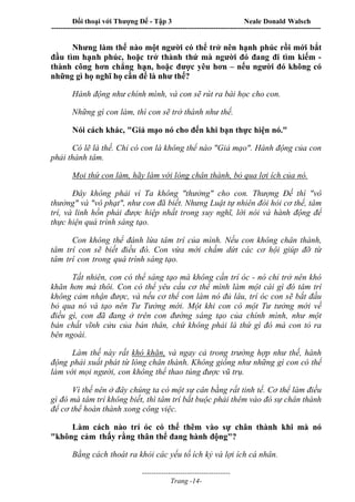 Đối thoại với Thượng Đế - Tập 3 Neale Donald Walsch
-----------------------------------------------------------------------------------------------------------------
-------------------------------------
Trang -14-
Nhưng làm thế nào một người có thể trở nên hạnh phúc rồi mới bắt
đầu tìm hạnh phúc, hoặc trở thành thứ mà người đó đang đi tìm kiếm -
thành công hơn chẳng hạn, hoặc được yêu hơn – nếu người đó không có
những gì họ nghĩ họ cần để là như thế?
Hành động như chính mình, và con sẽ rút ra bài học cho con.
Những gì con làm, thì con sẽ trở thành như thế.
Nói cách khác, "Giả mạo nó cho đến khi bạn thực hiện nó."
Có lẽ là thế. Chỉ có con là không thể nào "Giả mạo". Hành động của con
phải thành tâm.
Mọi thứ con làm, hãy làm với lòng chân thành, bỏ qua lợi ích của nó.
Đây không phải vì Ta không "thưởng" cho con. Thượng Đế thì "vô
thưởng" và "vô phạt", như con đã biết. Nhưng Luật tự nhiên đòi hỏi cơ thể, tâm
trí, và linh hồn phải được hiệp nhất trong suy nghĩ, lời nói và hành động để
thực hiện quá trình sáng tạo.
Con không thể đánh lừa tâm trí của mình. Nếu con không chân thành,
tâm trí con sẽ biết điều đó. Con vừa mới chấm dứt các cơ hội giúp đỡ từ
tâm trí con trong quá trình sáng tạo.
Tất nhiên, con có thể sáng tạo mà không cần trí óc - nó chỉ trở nên khó
khăn hơn mà thôi. Con có thể yêu cầu cơ thể mình làm một cái gì đó tâm trí
không cảm nhận được, và nếu cơ thể con làm nó đủ lâu, trí óc con sẽ bắt đầu
bỏ qua nó và tạo nên Tư Tưởng mới. Một khi con có một Tư tưởng mới về
điều gì, con đã đang ở trên con đường sáng tạo của chính mình, như một
bản chất vĩnh cửu của bản thân, chứ không phải là thứ gì đó mà con tỏ ra
bên ngoài.
Làm thế này rất khó khăn, và ngay cả trong trường hợp như thế, hành
động phải xuất phát từ lòng chân thành. Không giống như những gì con có thể
làm với mọi người, con không thể thao túng được vũ trụ.
Vì thế nên ở đây chúng ta có một sự cân bằng rất tinh tế. Cơ thể làm điều
gì đó mà tâm trí không biết, thì tâm trí bắt buộc phải thêm vào đó sự chân thành
để cơ thể hoàn thành xong công việc.
Làm cách nào trí óc có thể thêm vào sự chân thành khi mà nó
"không cảm thấy rằng thân thể đang hành động"?
Bằng cách thoát ra khỏi các yếu tố ích kỷ và lợi ích cá nhân.
 