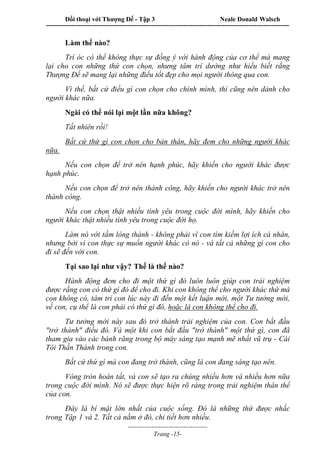 Đối thoại với Thượng Đế - Tập 3 Neale Donald Walsch
-----------------------------------------------------------------------------------------------------------------
-------------------------------------
Trang -15-
Làm thế nào?
Trí óc có thể không thực sự đồng ý với hành động của cơ thể mà mang
lại cho con những thứ con chọn, nhưng tâm trí dường như hiểu biết rằng
Thượng Đế sẽ mang lại những điều tốt đẹp cho mọi người thông qua con.
Vì thế, bất cứ điều gì con chọn cho chính mình, thì cũng nên dành cho
người khác nữa.
Ngài có thể nói lại một lần nữa không?
Tất nhiên rồi!
Bất cứ thứ gì con chọn cho bản thân, hãy đem cho những người khác
nữa.
Nếu con chọn để trở nên hạnh phúc, hãy khiến cho người khác được
hạnh phúc.
Nếu con chọn để trở nên thành công, hãy khiến cho người khác trở nên
thành công.
Nếu con chọn thật nhiều tình yêu trong cuộc đời mình, hãy khiến cho
người khác thật nhiều tình yêu trong cuộc đời họ.
Làm nó với tấm lòng thành - không phải vì con tìm kiếm lợi ích cá nhân,
nhưng bởi vì con thực sự muốn người khác có nó - và tất cả những gì con cho
đi sẽ đến với con.
Tại sao lại như vậy? Thế là thế nào?
Hành động đem cho đi một thứ gì đó luôn luôn giúp con trải nghiệm
được rằng con có thứ gì đó để cho đi. Khi con không thể cho người khác thứ mà
con không có, tâm trí con lúc này đi đến một kết luận mới, một Tư tưởng mới,
về con, cụ thể là con phải có thứ gì đó, hoặc là con không thể cho đi.
Tư tưởng mới này sau đó trở thành trải nghiệm của con. Con bắt đầu
"trở thành" điều đó. Và một khi con bắt đầu "trở thành" một thứ gì, con đã
tham gia vào các bánh răng trong bộ máy sáng tạo mạnh mẽ nhất vũ trụ - Cái
Tôi Thần Thánh trong con.
Bất cứ thứ gì mà con đang trở thành, cũng là con đang sáng tạo nên.
Vòng tròn hoàn tất, và con sẽ tạo ra chúng nhiều hơn và nhiều hơn nữa
trong cuộc đời mình. Nó sẽ được thực hiện rõ ràng trong trải nghiệm thân thể
của con.
Đây là bí mật lớn nhất của cuộc sống. Đó là những thứ được nhắc
trong Tập 1 và 2. Tất cả nằm ở đó, chi tiết hơn nhiều.
 