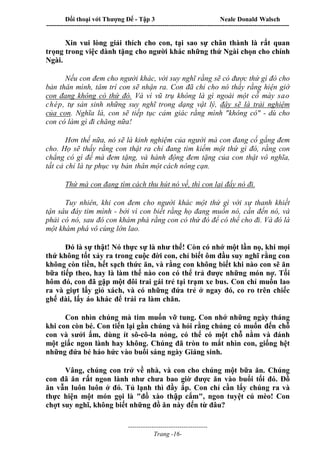 Đối thoại với Thượng Đế - Tập 3 Neale Donald Walsch
-----------------------------------------------------------------------------------------------------------------
-------------------------------------
Trang -16-
Xin vui lòng giải thích cho con, tại sao sự chân thành là rất quan
trọng trong việc dành tặng cho người khác những thứ Ngài chọn cho chính
Ngài.
Nếu con đem cho người khác, với suy nghĩ rằng sẽ có được thứ gì đó cho
bản thân mình, tâm trí con sẽ nhận ra. Con đã chỉ cho nó thấy rằng hiện giờ
con đang không có thứ đó. Và vì vũ trụ không là gì ngoài một cỗ máy sao
chép, tự sản sinh những suy nghĩ trong dạng vật lý, đây sẽ là trải nghiệm
của con. Nghĩa là, con sẽ tiếp tục cảm giác rằng mình "không có" - dù cho
con có làm gì đi chăng nữa!
Hơn thế nữa, nó sẽ là kinh nghiệm của người mà con đang cố gắng đem
cho. Họ sẽ thấy rằng con thật ra chỉ đang tìm kiếm một thứ gì đó, rằng con
chẳng có gì để mà đem tặng, và hành động đem tặng của con thật vô nghĩa,
tất cả chỉ là tự phục vụ bản thân một cách nông cạn.
Thứ mà con đang tìm cách thu hút nó về, thì con lại đẩy nó đi.
Tuy nhiên, khi con đem cho người khác một thứ gì với sự thanh khiết
tận sâu đáy tim mình - bởi vì con biết rằng họ đang muốn nó, cần đến nó, và
phải có nó, sau đó con khám phá rằng con có thứ đó để có thể cho đi. Và đó là
một khám phá vô cùng lớn lao.
Đó là sự thật! Nó thực sự là như thế! Còn có nhớ một lần nọ, khi mọi
thứ không tốt xảy ra trong cuộc đời con, chỉ biết ôm đầu suy nghĩ rằng con
không còn tiền, hết sạch thức ăn, và rằng con không biết khi nào con sẽ ăn
bữa tiếp theo, hay là làm thế nào con có thể trả được những món nợ. Tối
hôm đó, con đã gặp một đôi trai gái trẻ tại trạm xe bus. Con chỉ muốn lao
ra và giựt lấy giỏ xách, và có những đứa trẻ ở ngay đó, co ro trên chiếc
ghế dài, lấy áo khác để trải ra làm chăn.
Con nhìn chúng mà tim muốn vỡ tung. Con nhớ những ngày tháng
khi con còn bé. Con tiến lại gần chúng và hỏi rằng chúng có muốn đến chỗ
con và sưởi ấm, dùng ít sô-cô-la nóng, có thể có một chỗ nằm và đánh
một giấc ngon lành hay không. Chúng đã tròn to mắt nhìn con, giống hệt
những đứa bé háo hức vào buổi sáng ngày Giáng sinh.
Vâng, chúng con trở về nhà, và con cho chúng một bữa ăn. Chúng
con đã ăn rất ngon lành như chưa bao giờ được ăn vào buổi tối đó. Đồ
ăn vẫn luôn luôn ở đó. Tủ lạnh thì đầy ắp. Con chỉ cần lấy chúng ra và
thực hiện một món gọi là "đồ xào thập cẩm", ngon tuyệt cú mèo! Con
chợt suy nghĩ, không biết những đồ ăn này đến từ đâu?
 
