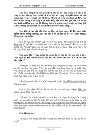 Đối thoại với Thượng Đế - Tập 3 Neale Donald Walsch
-----------------------------------------------------------------------------------------------------------------
-------------------------------------
Trang -17-
Vào buổi sáng hôm sau con thậm chí đã đãi bọn nhóc một chầu ăn
sáng, và dắt chúng trở về chỗ cũ. Con lục lọi trong túi quần mình và thả
chúng tại trạm xe buýt với 20 đô la. "Có lẽ sẽ giúp ích được gì đó", con
nói và ôm chúng vào lòng. Con cảm thấy tốt hơn bao giờ hết. Và đó là
một trải nghiệm mà con đã không bao giờ quên, tạo ra một sự thay đổi
sâu sắc trong quan điểm và hiểu biết của con về cuộc sống.
Mọi thứ từ lúc đó bắt đầu tốt lên, và buổi sáng đó khi con nhìn
ngắm mình trong gương, con đã nhận ra có thứ gì đó rất quan trọng.
Rằng con vẫn ở đây.
Quả là một câu chuyện đẹp. Và con nói đúng. Đó chính xác là thứ Ta
đang nói. Vì thế, khi con muốn một cái gì đó, thì hãy cho đi. Sau đó con sẽ
không còn "muốn" nữa. Con sẽ ngay lập tức trải nghiệm rằng mình "có". Từ
đó, đây chỉ là một câu hỏi về mức độ.
Con cảm thấy rằng mình đã nghe được thứ gì rất sâu sắc ở đây.
Liệu Ngài có thể liên hệ nó tới câu hỏi lúc trước của con? Có sự liên kết
nào chăng?
Những gì Ta đang đưa ra, con thấy đấy, rằng con đã thực sự có câu trả
lời cho câu hỏi của mình. Ngay lúc này đây con đang sống với ý nghĩ rằng
con không có câu trả lời, rằng nếu con có câu trả lời, thì con đã sáng suốt
rồi. Vì thế, con tìm đến Ta để kiếm sự hiểu biết. Tuy nhiên, Ta chỉ nói với con
rằng, hãy sáng suốt, con sẽ có nó.
Và cách nhanh nhất "trở nên" sáng suốt là gì? Hãy khiến người khác trở
nên sáng suốt.
Con có lựa chọn để có câu trả lời cho câu hỏi này không? Hãy cho
những người khác câu trả lời.
Thế nên, Ta sẽ hỏi con một vài câu hỏi. Ta sẽ giả vờ rằng Ta "không
biết", và con hãy trả lời Ta. Làm thế nào một người cha có thể thực sự yêu
thương đứa trẻ khi kéo nó ra khỏi dòng xe cộ đông đúc, nếu tình yêu có nghĩa
rằng một người mong muốn cho người khác những thứ mà họ mong muốn cho
chính mình?
Con không biết.
Ta biết là con không biết mà. Nhưng nếu như con biết, thì câu trả lời sẽ
là gì?
 
