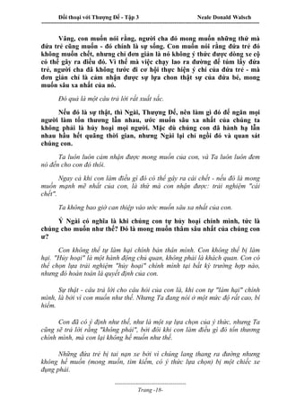 Đối thoại với Thượng Đế - Tập 3 Neale Donald Walsch
-----------------------------------------------------------------------------------------------------------------
-------------------------------------
Trang -18-
Vâng, con muốn nói rằng, người cha đó mong muốn những thứ mà
đứa trẻ cũng muốn - đó chính là sự sống. Con muốn nói rằng đứa trẻ đó
không muốn chết, nhưng chỉ đơn giản là nó không ý thức được dòng xe cộ
có thể gây ra điều đó. Vì thế mà việc chạy lao ra đường để túm lấy đứa
trẻ, người cha đã không tước đi cơ hội thực hiện ý chí của đứa trẻ - mà
đơn giản chỉ là cảm nhận được sự lựa chon thật sự của đứa bé, mong
muốn sâu xa nhất của nó.
Đó quả là một câu trả lời rất xuất sắc.
Nếu đó là sự thật, thì Ngài, Thượng Đế, nên làm gì đó để ngăn mọi
người làm tổn thương lẫn nhau, ước muốn sâu xa nhất của chúng ta
không phải là hủy hoại mọi người. Mặc dù chúng con đã hành hạ lẫn
nhau hầu hết quãng thời gian, nhưng Ngài lại chỉ ngồi đó và quan sát
chúng con.
Ta luôn luôn cảm nhận được mong muốn của con, và Ta luôn luôn đem
nó đến cho con đó thôi.
Ngay cả khi con làm điều gì đó có thể gây ra cái chết - nếu đó là mong
muốn mạnh mẽ nhất của con, là thứ mà con nhận được: trải nghiệm "cái
chết".
Ta không bao giờ can thiệp vào ước muốn sâu xa nhất của con.
Ý Ngài có nghĩa là khi chúng con tự hủy hoại chính mình, tức là
chúng cho muốn như thế? Đó là mong muốn thâm sâu nhất của chúng con
ư?
Con không thể tự làm hại chính bản thân mình. Con không thể bị làm
hại. "Hủy hoại" là một hành động chủ quan, không phải là khách quan. Con có
thể chọn lựa trải nghiệm "hủy hoại" chính mình tại bất kỳ trường hợp nào,
nhưng đó hoàn toàn là quyết định của con.
Sự thật - câu trả lời cho câu hỏi của con là, khi con tự "làm hại" chính
mình, là bởi vì con muốn như thế. Nhưng Ta đang nói ở một mức độ rất cao, bí
hiểm.
Con đã có ý định như thế, như là một sự lựa chọn của ý thức, nhưng Ta
cũng sẽ trả lời rằng "không phải", bởi đôi khi con làm điều gì đó tổn thương
chính mình, mà con lại không hề muốn như thế.
Những đứa trẻ bị tai nạn xe bởi vì chúng lang thang ra đường nhưng
không hề muốn (mong muốn, tìm kiếm, có ý thức lựa chọn) bị một chiếc xe
đụng phải.
 