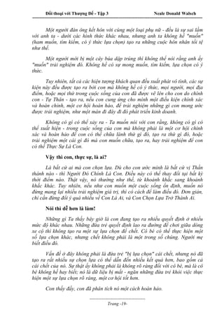 Đối thoại với Thượng Đế - Tập 3 Neale Donald Walsch
-----------------------------------------------------------------------------------------------------------------
-------------------------------------
Trang -19-
Một người đàn ông kết hôn với cùng một loại phụ nữ - đều là sự sai lầm
với anh ta - dưới các hình thức khác nhau, nhưng anh ta không hề "muốn"
(ham muốn, tìm kiếm, có ý thức lựa chọn) tạo ra những cuộc hôn nhân tồi tệ
như thế.
Một người mới bị một cây búa dập trúng thì không thể nói rằng anh ấy
"muốn" trải nghiệm đó. Không hề có sự mong muốn, tìm kiếm, lựa chọn có ý
thức.
Tuy nhiên, tất cả các hiện tượng khách quan đều xuất phát vô tình, các sự
kiện này đều được tạo ra bởi con mà không hề có ý thức, mọi người, mọi địa
điểm, hoặc mọi thứ trong cuộc sống của con đã được vẽ lên cho con do chính
con - Tự Thân - tạo ra, nếu con cung ứng cho mình một điều kiện chính xác
và hoàn chỉnh, một cơ hội hoàn hảo, để trải nghiệm những gì con mong ước
được trải nghiệm, như một màn đi đây đi đó phát triển kinh doanh.
Không có gì có thể xảy ra - Ta muốn nói với con rằng, không có gì có
thể xuất hiện - trong cuộc sống của con mà không phải là một cơ hội chính
xác và hoàn hảo để con có thể chữa lành thứ gì đó, tạo ra thứ gì đó, hoặc
trải nghiệm một cái gì đó mà con muốn chữa, tạo ra, hay trải nghiệm để con
có thể Thực Sự Là Con.
Vậy thì con, thực sự, là ai?
Là bất cứ ai mà con chọn lựa. Dù cho con ước mình là bất cứ vị Thần
thánh nào - thì Người Đó Chính Là Con. Điều này có thể thay đổi tại bất kỳ
thời điểm nào. Thật vậy, nó thường như thế, từ khoảnh khắc sang khoảnh
khắc khác. Tuy nhiên, nếu như con muốn một cuộc sống ổn định, muốn nó
đừng mang lại nhiều trải nghiệm giá trị, thì có cách để làm điều đó. Đơn giản,
chỉ cần đừng đổi ý quá nhiều về Con Là Ai, và Con Chọn Lựa Trở Thành Ai.
Nói thì dễ hơn là làm!
Những gì Ta thấy bây giờ là con đang tạo ra nhiều quyết định ở nhiều
mức độ khác nhau. Những đứa trẻ quyết định lao ra đường để chơi giữa dòng
xe cộ thì không tạo ra một sự lựa chọn để chết. Cô bé có thể thực hiện một
số lựa chọn khác, nhưng chết không phải là một trong số chúng. Người mẹ
biết điều đó.
Vấn đề ở đây không phải là đứa trẻ "bị lựa chọn" cái chết, nhưng nó đã
tạo ra rất nhiều sự chọn lựa có thể dẫn đến nhiều kết quả hơn, bao gồm cả
cái chết của nó. Sự thật ấy không phải là không rõ ràng đối với cô bé, mà là cô
bé không hề hay biết; nó là dữ liệu bị mất - ngăn những đứa trẻ khỏi việc thực
hiện một sự lựa chọn rõ ràng, một cơ hội tốt hơn.
Con thấy đấy, con đã phân tích nó một cách hoàn hảo.
 