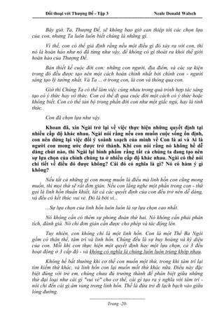 Đối thoại với Thượng Đế - Tập 3 Neale Donald Walsch
-----------------------------------------------------------------------------------------------------------------
-------------------------------------
Trang -20-
Bây giờ, Ta, Thượng Đế, sẽ không bao giờ can thiệp tới các chọn lựa
của con, nhưng Ta luôn luôn biết chúng là những gì.
Vì thế, con có thể giả định rằng nếu một điều gì đó xảy ra với con, thì
nó là hoàn hảo như nó đã từng như vậy, để không có gì thoát ra khỏi thế giới
hoàn hảo của Thượng Đế.
Bản thiết kế cuộc đời con: những con người, địa điểm, và các sự kiện
trong đó đều được tạo nên một cách hoàn chỉnh nhất bởi chính con - người
sáng tạo lý tưởng nhất. Và Ta ... ở trong con, là con và thông qua con.
Giờ thì Chúng Ta có thể làm việc cùng nhau trong quá trình hợp tác sáng
tạo có ý thức hay vô thức. Con có thể đi qua cuộc đời một cách có ý thức hoặc
không biết. Con có thể tản bộ trong phần đời con như một giấc ngủ, hay là tỉnh
thức.
Con đã chọn lựa như vậy.
Khoan đã, xin Ngài trở lại về việc thực hiện những quyết định tại
nhiều cấp độ khác nhau. Ngài nói rằng nếu con muốn cuộc sống ổn định,
con nên dừng lại việc đổi ý xoành xoạch của mình về Con là ai và Ai là
người con mong ước được trở thành. Khi con nói rằng nó không hề dễ
dàng chút nào, thì Ngài lại bình phẩm rằng tất cả chúng ta đang tạo nên
sự lựa chọn của chính chúng ta ở nhiều cấp độ khác nhau. Ngài có thể nói
chi tiết về điều đó được không? Cái đó có nghĩa là gì? Nó có hàm ý gì
không?
Nếu tất cả những gì con mong muốn là điều mà linh hồn con cũng mong
muốn, thì mọi thứ sẽ rất đơn giản. Nếu con lắng nghe một phần trong con - thứ
gọi là linh hồn thuần khiết, tất cả các quyết định của con đều trở nên dễ dàng,
và đều có kết thúc vui vẻ. Đó là bởi vì...
...Sự lựa chọn của linh hồn luôn luôn là sự lựa chọn cao nhất.
Nó không cần có thêm sự phỏng đoán thứ hai. Nó không cần phải phân
tích, đánh giá. Nó chỉ đơn giản cần được cho phép và tác động lên.
Tuy nhiên, con không chỉ là một linh hồn. Con là một Thể Ba Ngôi
gồm có thân thể, tâm trí và linh hồn. Chúng đều là sự huy hoàng và kỳ diệu
của con. Mỗi khi con thực hiện một quyết định hay một lựa chọn, cả 3 đều
hoạt động ở 3 cấp độ - và không có nghĩa là chúng luôn luôn trùng khớp nhau.
Không hề bất thường khi cơ thể con muốn một thứ, trong khi tâm trí lại
tìm kiếm thứ khác, và linh hồn con lại muốn mốt thứ khác nữa. Điều này đặc
biệt đúng với trẻ em, chúng chưa đủ trưởng thành để phân biệt giữa những
thứ đại loại như cái gì "vui vẻ" cho cơ thể, cái gì tạo ra ý nghĩa với tâm trí -
nói chi đến cái gì âm vang trong linh hồn. Thế là đứa trẻ đi lạch bạch vào giữa
lòng đường.
 