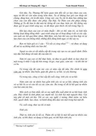 Đối thoại với Thượng Đế - Tập 3 Neale Donald Walsch
-----------------------------------------------------------------------------------------------------------------
-------------------------------------
Trang -21-
Giờ đây, Ta, Thượng Đế luôn quan tâm đến tất cả lựa chọn của con,
ngay từ khi nó còn nằm trong tiềm thức. Ta sẽ không bao giờ can thiệp tới
chúng, đúng hơn, chỉ là đối diện. Công việc của Ta chỉ là đảm bảo những lựa
chọn của con đều được cho phép. (Sự thật, Tự Thân con cho phép chúng.
Những gì Ta đã làm là đặt một hệ thống để con thực hiện nó. Hệ thống này
được gọi là quá trình sáng tạo, và đã được giải thích chi tiết trong Tập 1).
Khi lựa chọn của con có mâu thuẫn - khi cơ thể, tâm trí, và linh hồn
không hoạt động đồng nhất - quá trình sáng tạo sẽ hoạt động ở tất cả các cấp,
sản xuất các kết quả khác nhau. Mặt khác, nếu bản thể của con hòa hợp và sự
lựa chọn của con thống nhất, những điều đáng kinh ngạc có thể xảy ra.
Bọn trẻ hiện giờ có 1 câu - "Có tất cả cùng nhau[ 2]
” - nó được sử dụng
để mô tả sự thống nhất của bản thể.
Ngoài ra còn có rất nhiều cấp độ trong việc tạo ra các quyết định. Điều
này đặc biệt đúng với mức độ của tâm trí.
Tâm trí của con có thể thực hiện, và đưa ra quyết định và lựa chọn từ
một trong ít nhất 3 cấp độ bên trong: lô-gic, trực giác, cảm xúc - và đôi khi từ
cả ba.
Và trong cấp độ cảm xúc còn có năm cấp độ nữa. Đó chính là năm
cảm xúc tự nhiên: đau buồn, giận dữ, ghen tị, sợ hãi, và yêu thương.
Và trong này, cũng có hai cấp độ cuối cùng: tình yêu và sợ hãi.
Năm cảm xúc tự nhiên bao gồm tình yêu và sự sợ hãi, nhưng tình yêu
và sợ hãi là cơ sở của tất cả các cảm xúc. Ba trong số đó là kết quả tự nhiên
của hai cảm xúc kia.
Một cách cơ bản nhất, tất cả suy nghĩ đều xuất phát từ sợ hãi hoặc tình
yêu. Đây chính là tính phân cực mạnh mẽ. Là tính hai mặt nguyên thủy. Cái
này phá vỡ một cái kia. Tất cả các suy nghĩ, ý tưởng, khái niệm, sự hiểu
biết, quyết định, lựa chọn, và hành động đều dựa vào một trong hai mặt đó.
Và, cuối cùng, thực sự chỉ có một.
Tình yêu
Thật ra, tình yêu là tất cả. Thậm chí sợ hãi là một kết quả tự nhiên của
tình yêu, và khi được sử dụng có hiệu quả, nó thể hiện tình yêu.
2
“Having it all together”
 
