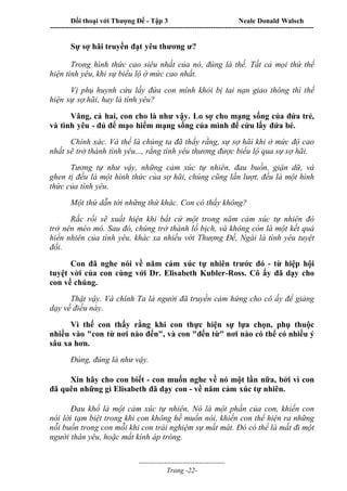 Đối thoại với Thượng Đế - Tập 3 Neale Donald Walsch
-----------------------------------------------------------------------------------------------------------------
-------------------------------------
Trang -22-
Sự sợ hãi truyền đạt yêu thương ư?
Trong hình thức cao siêu nhất của nó, đúng là thế. Tất cả mọi thứ thể
hiện tình yêu, khi sự biểu lộ ở mức cao nhất.
Vị phụ huynh cứu lấy đứa con mình khỏi bị tai nạn giao thông thì thể
hiện sự sợ hãi, hay là tình yêu?
Vâng, cả hai, con cho là như vậy. Lo sợ cho mạng sống của đứa trẻ,
và tình yêu - đủ để mạo hiểm mạng sống của mình để cứu lấy đứa bé.
Chính xác. Và thế là chúng ta đã thấy rằng, sự sợ hãi khi ở mức độ cao
nhất sẽ trở thành tình yêu..., rằng tình yêu thương được biểu lộ qua sự sợ hãi.
Tương tự như vậy, những cảm xúc tự nhiên, đau buồn, giận dữ, và
ghen tị đều là một hình thức của sợ hãi, chúng cũng lần lượt, đều là một hình
thức của tình yêu.
Một thứ dẫn tới những thứ khác. Con có thấy không?
Rắc rối sẽ xuất hiện khi bất cứ một trong năm cảm xúc tự nhiên đó
trở nên méo mó. Sau đó, chúng trở thành lố bịch, và không còn là một kết quả
hiển nhiên của tình yêu, khác xa nhiều với Thượng Đế, Ngài là tình yêu tuyệt
đối.
Con đã nghe nói về năm cảm xúc tự nhiên trước đó - từ hiệp hội
tuyệt vời của con cùng với Dr. Elisabeth Kubler-Ross. Cô ấy đã dạy cho
con về chúng.
Thật vậy. Và chính Ta là người đã truyền cảm hứng cho cô ấy để giảng
dạy về điều này.
Vì thế con thấy rằng khi con thực hiện sự lựa chọn, phụ thuộc
nhiều vào "con từ nơi nào đến", và con "đến từ" nơi nào có thể có nhiều ý
sâu xa hơn.
Đúng, đúng là như vậy.
Xin hãy cho con biết - con muốn nghe về nó một lần nữa, bởi vì con
đã quên những gì Elisabeth đã dạy con - về năm cảm xúc tự nhiên.
Đau khổ là một cảm xúc tự nhiên. Nó là một phần của con, khiến con
nói lời tạm biệt trong khi con không hề muốn nói, khiến con thể hiện ra những
nỗi buồn trong con mỗi khi con trải nghiệm sự mất mát. Đó có thể là mất đi một
người thân yêu, hoặc mất kính áp tròng.
 