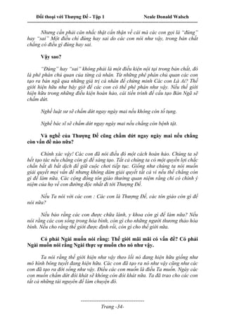 Đối thoại với Thượng Đế - Tập 1 Neale Donald Walsch
---------------------------------------------------------------------------------------------------------------------------
------------------------------------
Trang -34-
Nhưng cần phải cân nhắc thật cẩn thận về cái mà các con gọi là “đúng”
hay “sai” Một điều chỉ đúng hay sai do các con nói như vậy, trong bản chất
chẳng có điều gì đúng hay sai.
Vậy sao?
“Đúng” hay “sai” không phải là một điều kiện nội tại trong bản chất, đó
là phê phán chủ quan của từng cá nhân. Từ những phê phán chủ quan các con
tạo ra bản ngã qua những giá trị cá nhân để chứng minh Các con Là Ai? Thế
giới hiện hữu như bây giờ để các con có thể phê phán như vậy. Nếu thế giới
hiện hữu trong những điều kiện hoàn hảo, cái tiền trình để cấu tạo Bản Ngã sẽ
chấm dứt.
Nghề luật sư sẽ chấm dứt ngay ngày mai nếu không còn tố tụng.
Nghề bác sĩ sẽ chấm dứt ngay ngày mai nếu chẳng còn bệnh tật.
Và nghề của Thượng Đế cũng chấm dứt ngay ngày mai nếu chẳng
còn vấn đề nào nữa?
Chính xác vậy! Các con đã nói điều đó một cách hoàn hảo. Chúng ta sẽ
hết tạo tác nếu chẳng còn gì để sáng tạo. Tất cả chúng ta có một quyền lợi chắc
chắn bất di bất dịch để giữ cuộc chơi tiếp tục. Giống như chúng ta nói muốn
giải quyết mọi vấn đề nhưng không dám giải quyết tất cả vì nếu thế chẳng còn
gì để làm nữa. Các cộng đồng tôn giáo thường quan niệm rằng chỉ có chính ý
niệm của họ về con đường độc nhất đi tới Thượng Đế.
Nếu Ta nói với các con : Các con là Thượng Đế, các tôn giáo còn gì để
nói nữa?
Nếu bảo rằng các con được chữa lành, y khoa còn gì để làm nữa? Nếu
nói rằng các con sống trong hòa bình, còn gì cho những người thương thảo hòa
bình. Nếu cho rằng thế giới được định rồi, còn gì cho thế giới nữa.
Có phải Ngài muốn nói rằng: Thế giới mãi mãi có vấn đề? Có phải
Ngài muốn nói rằng Ngài thực sự muốn cho nó như vậy.
Ta nói rằng thế giới hiện như vậy theo lối nó đang hiện hữu giống như
mô hình bông tuyết đang hiện hữu. Các con đã tạo ra nó như vậy cũng như các
con đã tạo ra đời sống như vậy. Điều các con muốn là điều Ta muốn. Ngày các
con muốn chấm dứt đói khát sẽ không còn đói khát nữa. Ta đã trao cho các con
tất cả những tài nguyên để làm chuyện đó.
 