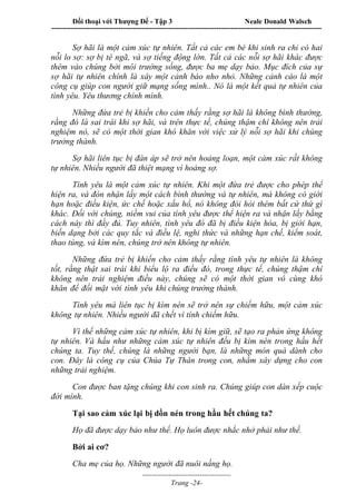 Đối thoại với Thượng Đế - Tập 3 Neale Donald Walsch
-----------------------------------------------------------------------------------------------------------------
-------------------------------------
Trang -24-
Sợ hãi là một cảm xúc tự nhiên. Tất cả các em bé khi sinh ra chỉ có hai
nỗi lo sợ: sợ bị té ngã, và sợ tiếng động lớn. Tất cả các nỗi sợ hãi khác được
thêm vào chúng bởi môi trường sống, được ba mẹ dạy bảo. Mục đích của sự
sợ hãi tự nhiên chính là xây một cảnh báo nho nhỏ. Những cảnh cáo là một
công cụ giúp con người giữ mạng sống mình.. Nó là một kết quả tự nhiên của
tình yêu. Yêu thương chính mình.
Những đứa trẻ bị khiến cho cảm thấy rằng sợ hãi là không bình thường,
rằng đó là sai trái khi sợ hãi, và trên thực tế, chúng thậm chí không nên trải
nghiệm nó, sẽ có một thời gian khó khăn với việc xử lý nỗi sợ hãi khi chúng
trưởng thành.
Sợ hãi liên tục bị đàn áp sẽ trở nên hoảng loạn, một cảm xúc rất không
tự nhiên. Nhiều người đã thiệt mạng vì hoảng sợ.
Tình yêu là một cảm xúc tự nhiên. Khi một đứa trẻ được cho phép thể
hiện ra, và đón nhận lấy một cách bình thường và tự nhiên, mà không có giới
hạn hoặc điều kiện, ức chế hoặc xấu hổ, nó không đòi hỏi thêm bất cứ thứ gì
khác. Đối với chúng, niềm vui của tình yêu được thể hiện ra và nhận lấy bằng
cách này thì đầy đủ. Tuy nhiên, tình yêu đó đã bị điều kiện hóa, bị giới hạn,
biến dạng bởi các quy tắc và điều lệ, nghi thức và những hạn chế, kiểm soát,
thao túng, và kìm nén, chúng trở nên không tự nhiên.
Những đứa trẻ bị khiến cho cảm thấy rằng tình yêu tự nhiên là không
tốt, rằng thật sai trái khi biểu lộ ra điều đó, trong thực tế, chúng thậm chí
không nên trải nghiệm điều này, chúng sẽ có một thời gian vô cùng khó
khăn để đối mặt với tình yêu khi chúng trưởng thành.
Tình yêu mà liên tục bị kìm nén sẽ trở nên sự chiếm hữu, một cảm xúc
không tự nhiên. Nhiều người đã chết vì tính chiếm hữu.
Vì thế những cảm xúc tự nhiên, khi bị kìm giữ, sẽ tạo ra phản ứng không
tự nhiên. Và hầu như những cảm xúc tự nhiên đều bị kìm nén trong hầu hết
chúng ta. Tuy thế, chúng là những người bạn, là những món quà dành cho
con. Đây là công cụ của Chúa Tự Thân trong con, nhằm xây dựng cho con
những trải nghiệm.
Con được ban tặng chúng khi con sinh ra. Chúng giúp con dàn xếp cuộc
đời mình.
Tại sao cảm xúc lại bị dồn nén trong hầu hết chúng ta?
Họ đã được dạy bảo như thế. Họ luôn được nhắc nhở phải như thế.
Bởi ai cơ?
Cha mẹ của họ. Những người đã nuôi nấng họ.
 