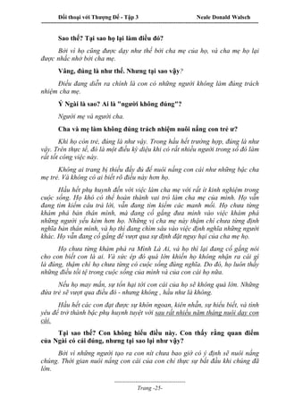 Đối thoại với Thượng Đế - Tập 3 Neale Donald Walsch
-----------------------------------------------------------------------------------------------------------------
-------------------------------------
Trang -25-
Sao thế? Tại sao họ lại làm điều đó?
Bởi vì họ cũng được dạy như thế bởi cha mẹ của họ, và cha mẹ họ lại
được nhắc nhở bởi cha mẹ.
Vâng, đúng là như thế. Nhưng tại sao vậy?
Điều đang diễn ra chính là con có những người không làm đúng trách
nhiệm cha mẹ.
Ý Ngài là sao? Ai là "người không đúng"?
Người mẹ và người cha.
Cha và mẹ làm không đúng trách nhiệm nuôi nấng con trẻ ư?
Khi họ còn trẻ, đúng là như vậy. Trong hầu hết trường hợp, đúng là như
vậy. Trên thực tế, đó là một điều kỳ diệu khi có rất nhiều người trong số đó làm
rất tốt công việc này.
Không ai trang bị thiếu đầy đủ để nuôi nấng con cái như những bậc cha
mẹ trẻ. Và không có ai biết rõ điều này hơn họ.
Hầu hết phụ huynh đến với việc làm cha mẹ với rất ít kinh nghiệm trong
cuộc sống. Họ khó có thể hoàn thành vai trò làm cha mẹ của mình. Họ vẫn
đang tìm kiếm câu trả lời, vẫn đang tìm kiếm các manh mối. Họ chưa từng
khám phá bản thân mình, mà đang cố gắng đưa mình vào việc khám phá
những người yếu kém hơn họ. Những vị cha mẹ này thậm chí chưa từng định
nghĩa bản thân mình, và họ thì đang chìm sâu vào việc định nghĩa những người
khác. Họ vẫn đang cố gắng để vượt qua sự định đặt nguy hại của cha mẹ họ.
Họ chưa từng khám phá ra Mình Là Ai, và họ thì lại đang cố gắng nói
cho con biết con là ai. Và sức ép đó quá lớn khiến họ không nhận ra cái gì
là đúng, thậm chí họ chưa từng có cuộc sống đúng nghĩa. Do đó, họ luôn thấy
những điều tồi tệ trong cuộc sống của mình và của con cái họ nữa.
Nếu họ may mắn, sự tổn hại tới con cái của họ sẽ không quá lớn. Những
đứa trẻ sẽ vượt qua điều đó - nhưng không , hầu như là không.
Hầu hết các con đạt được sự khôn ngoan, kiên nhẫn, sự hiểu biết, và tình
yêu để trở thành bậc phụ huynh tuyệt vời sau rất nhiều năm tháng nuôi dạy con
cái.
Tại sao thế? Con không hiểu điều này. Con thấy rằng quan điểm
của Ngài có cái đúng, nhưng tại sao lại như vậy?
Bởi vì những người tạo ra con nít chưa bao giờ có ý định sẽ nuôi nấng
chúng. Thời gian nuôi nấng con cái của con chỉ thực sự bắt đầu khi chúng đã
lớn.
 
