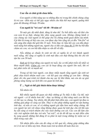 Đối thoại với Thượng Đế - Tập 3 Neale Donald Walsch
-----------------------------------------------------------------------------------------------------------------
-------------------------------------
Trang -26-
Con vẫn có chút gì đó chưa hiểu.
Con người có khả năng tạo ra những đứa trẻ trong khi chính chúng cũng
là trẻ con - điều này có thể gây ngạc nhiên cho hầu hết mọi người, quãng thời
gian đó khoảng 40 hoặc 50 năm.
Con người là "trẻ con" tới 40 - 50 năm ư?
Từ một góc độ nhất định, đúng là như thế. Ta biết điều này rất khó cho
con xem là sự thật, nhưng hãy nhìn xung quanh xem. Không chừng hành vi
của chủng tộc loài người có thể giúp cho Ta chứng minh quan điểm của mình.
Cái khó là trong xã hội của con, con được dạy bảo rằng tất cả đều "lớn lên" và
sẵn sàng đón nhận thế giới khi 21 tuổi. Trên thực tế, hầu hết các con đều được
nuôi nấng bởi những người mẹ, người cha có khi còn chưa đủ 21 khi họ bắt đầu
chăm sóc con, và con bắt đầu nhận ra vấn đề rồi đấy.
Nếu những ai chuẩn bị sinh nở thì có nghĩa là sẽ trở thành người
nuôi nấng, thế cũng có nghĩa là sinh một đứa con thật không khả thi cho tới
tận lúc con 50 tuổi.
Sinh nở là hoạt động của người trẻ tuổi, lúc cơ thể phát triển tốt nhất và
khỏe mạnh nhất. Chăm sóc con cái là hoạt động của người lớn tuổi, khi trí
tuệ phát triển tốt và mạnh mẽ.
Trong xã hội loài người, con được nhấn mạnh rằng người sắp sinh nở
phải chịu trách nhiệm nuôi con - với kết quả của những gì con làm - không
phải chỉ cho quá trình trở thành cha mẹ cực kỳ khó khăn, mà còn do sự giải
phóng năng lượng sai lệch khi con quan hệ tình dục.
Ừ ... Ngài có thể giải thích thêm được không?
Tất nhiên rồi.
Rất nhiều người đã quan sát thấy những gì Ta thấy ở đây. Cụ thể, một
vài người - có lẽ nhiều hơn thế - thực sự không có khả năng nuôi con khi họ
có thể tạo ra chúng. Tuy nhiên, khi đã phát hiện điều này, con người lại đưa ra
những giải pháp vô cùng sai lầm. Thay vì cho phép những người trẻ tận hưởng
tình dục, và nếu có con, sẽ có những người già dặn hơn nuôi nấng chúng, thì
con người lại nói với nhau rằng không được quan hệ tình dục cho tới khi nào
họ sẵn sàng có trách nhiệm cho việc nuôi dưỡng con cái. Các con đã làm cho
việc trải nghiệm tình dục trở nên "sai trái", và do đó đã tạo ra một điều cấm
kỵ xung quanh những thứ đáng lẽ ra phải là một trong những kỷ niệm vui vẻ
nhất trong cuộc đời.
Tất nhiên điều cấm cản đó cũng có kết quả tốt, chúng giúp những đứa
trẻ ít tò mò về điều này hơn. Hoàn toàn trái tự nhiên để tuân theo nó.
 
