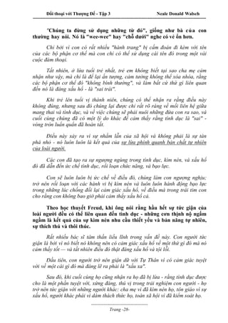 Đối thoại với Thượng Đế - Tập 3 Neale Donald Walsch
-----------------------------------------------------------------------------------------------------------------
-------------------------------------
Trang -28-
"Chúng ta đừng sử dụng những từ đó", giống như bà của con
thường hay nói. Nó là "wee-wee" hay "chỗ dưới" nghe có vẻ ổn hơn.
Chỉ bởi vì con có rất nhiều "hành trang" bị cấm đoán đi kèm với tên
của các bộ phận cơ thể mà con chỉ có thể sử dụng cái tên đó trong một vài
cuộc đàm thoại.
Tất nhiên, ở lứa tuổi trẻ nhất, trẻ em không biết tại sao cha mẹ cảm
nhận như vậy, mà chỉ là để lại ấn tượng, cảm tưởng không thể xóa nhòa, rằng
các bộ phận cơ thể đó "không bình thường", và làm bất cứ thứ gì liên quan
đến nó là đáng xấu hổ - là "sai trái".
Khi trẻ lên tuổi vị thành niên, chúng có thể nhận ra rằng điều này
không đúng, nhưng sau đó chúng lại được chỉ rất rõ ràng về mối liên hệ giữa
mang thai và tình dục, và về việc chúng sẽ phải nuôi những đứa con ra sao, và
cuối cùng chúng đã có một lý do khác để cảm thấy rằng tình dục là "sai" -
vòng tròn luẩn quẩn đã hoàn tất.
Điều này xảy ra vì sự nhầm lẫn của xã hội và không phải là sự tàn
phá nhỏ - nó luôn luôn là kết quả của sự lừa phỉnh quanh bản chất tự nhiên
của loài người.
Các con đã tạo ra sự ngượng ngùng trong tình dục, kìm nén, và xấu hổ
đó đã dẫn đến ức chế tình dục, rối loạn chức năng, và bạo lực.
Con sẽ luôn luôn bị ức chế về điều đó, chúng làm con ngượng nghịu;
trở nên rối loạn với các hành vi bị kìm nén và luôn luôn hành động bạo lực
trong những lúc chống đối lại cảm giác xấu hổ, về điều mà trong trái tim con
cho rằng con không bao giờ phải cảm thấy xấu hổ cả.
Theo học thuyết Freud, khi ông nói rằng hầu hết sự tức giận của
loài người đều có thể liên quan đến tình dục - những cơn thịnh nộ ngấm
ngầm là kết quả của sự kìm nén nhu cầu thiết yếu và bản năng tự nhiên,
sự thích thú và thôi thúc.
Rất nhiều bác sĩ tâm thần liều lĩnh trong vấn đề này. Con người tức
giận là bởi vì nó biết nó không nên có cảm giác xấu hổ về một thứ gì đó mà nó
cảm thấy tốt — và tất nhiên điều đó thật đáng xấu hổ và tội lỗi.
Đầu tiên, con người trở nên giận dữ với Tự Thân vì có cảm giác tuyệt
vời về một cái gì đó mà đáng lẽ ra phải là "xấu xa".
Sau đó, khi cuối cùng họ cũng nhận ra họ đã bị lừa - rằng tình dục được
cho là một phần tuyệt vời, xứng đáng, thú vị trong trải nghiệm con người - họ
trở nên tức giận với những người khác: cha mẹ vì đã kìm nén họ, tôn giáo vì sự
xấu hổ, người khác phái vì dám thách thức họ, toàn xã hội vì đã kiểm soát họ.
 