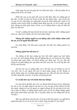 Đối thoại với Thượng Đế - Tập 3 Neale Donald Walsch
-----------------------------------------------------------------------------------------------------------------
-------------------------------------
Trang -29-
Cuối cùng, họ trở nên giận dữ với chính bản thân, vì đã cho phép tất cả
những điều đó ức chế mình.
Phần lớn của sự tức giận dồn nén này đều được đưa vào những giá trị
đạo đức sai lầm và méo mó trong xã hội mà bạn đang sống - một xã hội mà
ca ngợi và tôn vinh bằng các tượng đài và tem kỷ niệm, phim ảnh, tranh vẽ và
chương trình truyền hình, là những hành động bạo lực và tồi tệ nhất của thế
giới, nhưng lại giấu giếm hoặc tệ hơn, coi rẻ những hành vi đẹp đẽ nhất thế
giới của tình yêu.
Và tất cả những thứ này đã nổi lên từ một ý nghĩ duy nhất: những người
sinh con, chịu trách nhiệm cho việc nuôi nấng chúng.
Nhưng nếu những người có con không chịu trách nhiệm chăm nuôi
thì sao, ai sẽ là người làm điều đó?
Cả cộng đồng. Với tầm quan trọng đặc biệt đặt trên những người cao
tuổi hơn.
Những người lớn tuổi hơn ư?
Tại những xã hội hay chủng tộc tiên tiến nhất, người cao tuổi chăm
sóc con cái, nuôi dưỡng chúng, dạy dỗ những đứa trẻ, và truyền lại cho chúng
sự thông thái, giáo huấn, và truyền thống của nhân loại. Về sau, khi nào
chúng ta nói đến những nền văn minh tiên tiến vượt trội, Ta sẽ đề cập đến vấn
đề này một lần nữa.
Nơi đó việc tạo ra những đứa con ở độ tuổi còn trẻ không bị xem là
"sai trái", bởi vì các người lớn tuổi sẽ nuôi nấng chúng, do đó, không có
trách nhiệm nặng nề và những gánh nặng quá sức, đầu tiên kìm nén tình dục,
rồi đến cưỡng bức, lệch lạc và xã hội rối loạn giới tính.
Có xã hội như vậy trên hành tinh này không?
Có, mặc dù họ đã biến mất. Các con đã tìm kiếm để loại trừ họ, đồng hóa
họ, bởi vì các con nghĩ rằng họ rất man rợ. Các con gọi xã hội mình là xã hội
văn minh, nhưng trẻ em (và người vợ, người chồng) lại bị xem như là tài sản,
vật sở hữu cá nhân, và những người muốn sinh con lại trở thành những người
phải chịu trách nhiện nuôi dạy, bởi vì họ phải chăm sóc cho những thứ mà họ
"sở hữu."
Một suy nghĩ đã ăn sâu tận gốc rễ trong xã hội loài người, suy nghĩ đó là
người hôn phối và trẻ em là tài sản cá nhân, rằng họ phải là "của mình".
 