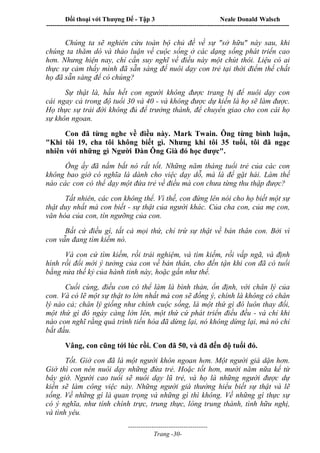 Đối thoại với Thượng Đế - Tập 3 Neale Donald Walsch
-----------------------------------------------------------------------------------------------------------------
-------------------------------------
Trang -30-
Chúng ta sẽ nghiên cứu toàn bộ chủ đề về sự "sở hữu" này sau, khi
chúng ta thăm dò và thảo luận về cuộc sống ở các dạng sống phát triển cao
hơn. Nhưng hiện nay, chỉ cần suy nghĩ về điều này một chút thôi. Liệu có ai
thực sự cảm thấy mình đã sẵn sàng để nuôi dạy con trẻ tại thời điểm thể chất
họ đã sẵn sàng để có chúng?
Sự thật là, hầu hết con người không được trang bị để nuôi dạy con
cái ngay cả trong độ tuổi 30 và 40 - và không được dự kiến là họ sẽ làm được.
Họ thực sự trải đời không đủ để trưởng thành, để chuyển giao cho con cái họ
sự khôn ngoan.
Con đã từng nghe về điều này. Mark Twain. Ông từng bình luận,
"Khi tôi 19, cha tôi không biết gì. Nhưng khi tôi 35 tuổi, tôi đã ngạc
nhiên với những gì Người Đàn Ông Già đó học được".
Ông ấy đã nắm bắt nó rất tốt. Những năm tháng tuổi trẻ của các con
không bao giờ có nghĩa là dành cho việc dạy dỗ, mà là để gặt hái. Làm thế
nào các con có thể dạy một đứa trẻ về điều mà con chưa từng thu thập được?
Tất nhiên, các con không thể. Vì thế, con đứng lên nói cho họ biết một sự
thật duy nhất mà con biết - sự thật của người khác. Của cha con, của mẹ con,
văn hóa của con, tín ngưỡng của con.
Bất cứ điều gì, tất cả mọi thứ, chỉ trừ sự thật về bản thân con. Bởi vì
con vẫn đang tìm kiếm nó.
Và con cứ tìm kiếm, rồi trải nghiệm, và tìm kiếm, rồi vấp ngã, và định
hình rồi đổi mới ý tưởng của con về bản thân, cho đến tận khi con đã có tuổi
bằng nửa thế kỷ của hành tinh này, hoặc gần như thế.
Cuối cùng, điều con có thể làm là bình thản, ổn định, với chân lý của
con. Và có lẽ một sự thật to lớn nhất mà con sẽ đồng ý, chính là không có chân
lý nào cả; chân lý giống như chính cuộc sống, là một thứ gì đó luôn thay đổi,
một thứ gì đó ngày càng lớn lên, một thứ cứ phát triển điều đều - và chỉ khi
nào con nghĩ rằng quá trình tiến hóa đã dừng lại, nó không dừng lại, mà nó chỉ
bắt đầu.
Vâng, con cũng tới lúc rồi. Con đã 50, và đã đến độ tuổi đó.
Tốt. Giờ con đã là một người khôn ngoan hơn. Một người già dặn hơn.
Giờ thì con nên nuôi dạy những đứa trẻ. Hoặc tốt hơn, mười năm nữa kể từ
bây giờ. Người cao tuổi sẽ nuôi dạy lũ trẻ, và họ là những người được dự
kiến sẽ làm công việc này. Những người già thường hiểu biết sự thật và lẽ
sống. Về những gì là quan trọng và những gì thì không. Về những gì thực sự
có ý nghĩa, như tính chính trực, trung thực, lòng trung thành, tình hữu nghị,
và tình yêu.
 