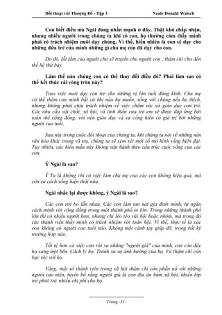 Đối thoại với Thượng Đế - Tập 3 Neale Donald Walsch
-----------------------------------------------------------------------------------------------------------------
-------------------------------------
Trang -31-
Con biết điều mà Ngài đang nhấn mạnh ở đây. Thật khó chấp nhận,
nhưng nhiều người trong chúng ta khi có con, họ thường cảm thấy mình
phải có trách nhiệm nuôi dạy chúng. Vì thế, hiển nhiên là con sẽ dạy cho
những đứa trẻ của mình những gì cha mẹ con đã dạy cho con.
Do đó, lỗi lầm của người cha sẽ truyền cho người con , thậm chí cho đến
thế hệ thứ bảy.
Làm thế nào chúng con có thể thay đổi điều đó? Phải làm sao có
thể kết thúc cái vòng tròn này?
Trao việc nuôi dạy con trẻ cho những vị lớn tuổi đáng kính. Cha mẹ
có thể thăm con mình bất cứ khi nào họ muốn, sống với chúng nếu họ thích,
nhưng không phải chịu trách nhiệm về việc chăm sóc và giáo dục con trẻ.
Các nhu cầu vật chất, xã hội, và tinh thần của trẻ em sẽ được đáp ứng bởi
toàn thể cộng đồng, với nền giáo dục và sự cống hiến có giá trị bởi những
người cao tuổi.
Sau này trong cuộc đối thoại của chúng ta, khi chúng ta nói về những nền
văn hóa khác trong vũ trụ, chúng ta sẽ xem xét một số mô hình sống hiện đại.
Tuy nhiên, các kiểu mẫu này không vận hành theo cấu trúc cuộc sống của các
con.
Ý Ngài là sao?
Ý Ta là không chỉ có việc làm cha mẹ của các con không hiệu quả, mà
còn cả cách sống hiện thời nữa.
Ngài nhắc lại được không, ý Ngài là sao?
Các con rời bỏ lẫn nhau. Các con làm tan nát gia đình mình, tự ngăn
cách mình với cộng đồng trong một thành phố to lớn. Trong những thành phố
lớn thì có nhiều người hơn, nhưng chỉ lèo tèo vài hội hoặc nhóm, mà trong đó
các thành viên thấy mình có trách nhiệm với toàn hội. Vì thế, thực tế là các
con không có người cao tuổi nào. Không một cánh tay giúp đỡ, trong bất kỳ
trường hợp nào.
Tồi tệ hơn cả việc con rời xa những "người già" của mình, con còn đẩy
họ sang một bên. Cách ly họ. Tránh xa sự ảnh hưởng của họ. Và thậm chí còn
bực tức với họ.
Vâng, một số thành viên trong xã hội thậm chí còn phẫn nộ với những
người cao niên, tuyên bố rằng người già là con đỉa ăn bám xã hội, khiến lớp
trẻ phải trả nhiều chi phí cho họ.
 