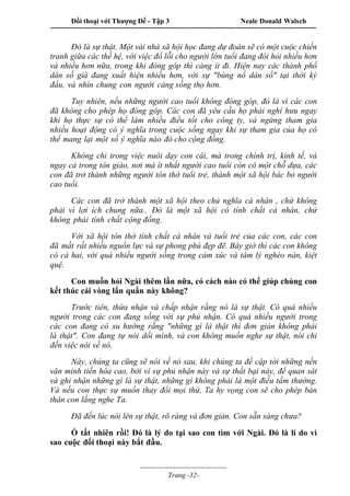 Đối thoại với Thượng Đế - Tập 3 Neale Donald Walsch
-----------------------------------------------------------------------------------------------------------------
-------------------------------------
Trang -32-
Đó là sự thật. Một vài nhà xã hội học đang dự đoán sẽ có một cuộc chiến
tranh giữa các thế hệ, với việc đổ lỗi cho người lớn tuổi đang đòi hỏi nhiều hơn
và nhiều hơn nữa, trong khi đóng góp thì càng ít đi. Hiện nay các thành phố
dân số già đang xuất hiện nhiều hơn, với sự "bùng nổ dân số" tại thời kỳ
đầu, và nhìn chung con người càng sống thọ hơn.
Tuy nhiên, nếu những người cao tuổi không đóng góp, đó là vì các con
đã không cho phép họ đóng góp. Các con đã yêu cầu họ phải nghỉ hưu ngay
khi họ thực sự có thể làm nhiều điều tốt cho công ty, và ngừng tham gia
nhiều hoạt động có ý nghĩa trong cuộc sống ngay khi sự tham gia của họ có
thể mang lại một số ý nghĩa nào đó cho cộng đồng.
Không chỉ trong việc nuôi dạy con cái, mà trong chính trị, kinh tế, và
ngay cả trong tôn giáo, nơi mà ít nhất người cao tuổi còn có một chỗ dựa, các
con đã trở thành những người tôn thờ tuổi trẻ, thành một xã hội bác bỏ người
cao tuổi.
Các con đã trở thành một xã hội theo chủ nghĩa cá nhân , chứ không
phải vì lợi ích chung nữa.. Đó là một xã hội có tính chất cá nhân, chứ
không phải tính chất cộng đồng.
Với xã hội tôn thờ tính chất cá nhân và tuổi trẻ của các con, các con
đã mất rất nhiều nguồn lực và sự phong phú đẹp đẽ. Bây giờ thì các con không
có cả hai, với quá nhiều người sống trong cảm xúc và tâm lý nghèo nàn, kiệt
quệ.
Con muốn hỏi Ngài thêm lần nữa, có cách nào có thể giúp chúng con
kết thúc cái vòng lẩn quẩn này không?
Trước tiên, thừa nhận và chấp nhận rằng nó là sự thật. Có quá nhiều
người trong các con đang sống với sự phủ nhận. Có quá nhiều người trong
các con đang có xu hướng rằng "những gì là thật thì đơn giản không phải
là thật". Con đang tự nói dối mình, và con không muốn nghe sự thật, nói chi
đến việc nói về nó.
Này, chúng ta cũng sẽ nói về nó sau, khi chúng ta đề cập tới những nền
văn minh tiến hóa cao, bởi vì sự phủ nhận này và sự thất bại này, để quan sát
và ghi nhận những gì là sự thật, những gì không phải là một điều tầm thường.
Và nếu con thực sự muốn thay đổi mọi thứ, Ta hy vọng con sẽ cho phép bản
thân con lắng nghe Ta.
Đã đến lúc nói lên sự thật, rõ ràng và đơn giản. Con sẵn sàng chưa?
Ồ tất nhiên rồi! Đó là lý do tại sao con tìm với Ngài. Đó là lí do vì
sao cuộc đối thoại này bắt đầu.
 