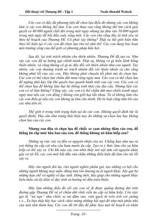 Đối thoại với Thượng Đế - Tập 1 Neale Donald Walsch
---------------------------------------------------------------------------------------------------------------------------
------------------------------------
Trang -35-
Các con có đầy đủ phương tiện để chọn lựa điều đó nhưng các con không
làm vì các con không thể làm. Các con than van rằng không thể tìm cách giải
quyết có 40.000 người chết đói trong một ngày nhưng lại đưa vào 50.000 người
trong một ngày để bắt đầu cuộc sống mới. Các con cho rằng đây là tình yêu và
theo kế hoạch của Thượng Đế. Có phải vậy không? Thật ra thế giới hiện hữu
theo lối hiện tại vì các con đã chọn lựa cho nó như thế. Các con đang hủy hoại
môi trường sống của thế giới có phương pháp hẳn hòi.
Sau đó, lại trút trách nhiệm cho thiên nhiên, Thượng Đế đã tạo ra. Như
vậy các con đã tự lường gạt chính mình. Thật sự, không có gì hiền lành bằng
thiên nhiên, và cũng không có gì ác độc đối với thiên nhiên như con người. Tuy
nhiên, các con thường tránh né trách nhiệm đối với thiên nhiên và cho rằng
không phải lỗi của các con. Đây không phải chuyện lỗi phải mà do chọn lựa.
Các con có thể chọn lựa chấm dứt mưa rừng ngày mai. Các con có thể chọn lựa
để ngừng phá hủy lớp khí quyển bao quanh hành tinh của các con. Các con có
thể chọn lựa để không làm hại hệ thống sinh thái của địa cầu. Nhưng liệu các
con có sẽ làm không? Cũng vậy, các con có thể chấm dứt mọi chiến tranh ngay
ngày mai nếu các con đồng ý không còn giết hại lẫn nhau. Ta sẽ không làm cho
các con điều gì nếu các con không tự làm cho mình. Đó là luật cũng như lời của
các nhà tiên tri.
Thế giới ở trong tình trạng hiện tại do các con. (không quyết định tức là
quyết định). Địa cầu như trạng thái hiện nay do những sự chọn lựa hay không
chọn lựa của các con.
Nhưng con đâu có chọn lựa để chiếc xe cam nhông đâm vào con, để
thằng ăn cắp móc hầu bao của con, để thằng khùng nó hãm hiếp con?
Những sự việc xảy ra đều có nguyên nhân của nó. Chẳng hạn như tạo ra
nơi thằng ăn cắp cái nhu cầu ham muốn ăn cắp. Tạo ra ý thức làm cho sự hãm
hiếp có thể xảy ra. Chỉ khi nào các con nhìn thấy nơi nội tâm cái nguyên nhân
gây ra tội lỗi, các con mới bắt đầu sửa chữa những điều kiện đã làm cho tội lỗi
xảy ra.
Hãy cho người đói ăn, cho người nghèo phẩm giá, tạo những cơ hội cho
những người không may mắn, đừng làm tổn thương tự ái người khác, hãy gạt bỏ
những hạn chế vô nghĩa về dục tính. Đồng thời, hãy giúp cho những người khác
hiểu thấu cái kỳ diệu về dục tính và hướng nó đến toàn thiện.
Hãy làm những điều đó rồi các con sẽ đi được quãng đường dài trên
đường gặp Thượng Đế và sẽ chấm dứt vĩnh viễn ăn cắp và hãm hiếp. Còn việc
gọi là “tai nạn” như chiếc xe tải đâm vào, viên gạch từ trên trời rơi xuống
v.v…Ta bảo thật hãy học cách chào mừng những bất ngờ đó như một phần nhỏ
của một tấm thảm họa. Các con đã tới đây để phác họa một kế hoạch cá nhân
 