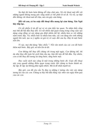 Đối thoại với Thượng Đế - Tập 3 Neale Donald Walsch
-----------------------------------------------------------------------------------------------------------------
-------------------------------------
Trang -33-
Sự thật thì luôn luôn không dễ chịu chút nào. Nó chỉ thoải mái đối với
những người không mong ước rằng mình có thể phớt lờ nó đi. Và rồi, sự thật
đến không chỉ thoải mái dễ chịu, mà còn gây cảm hứng.
Đối với con, cả ba cuộc đối thoại đều mang lại cảm hứng. Xin Ngài
hãy tiếp tục.
Có rất nhiều lý do để vui vẻ và cảm thấy lạc quan. Ta nhận thấy rằng
mọi thứ đã bắt đầu thay đổi. Có rất nhiều thứ quan trọng trong công cuộc tạo
dựng cộng đồng và xây dựng gia đình nhiều thế hệ, nhiều hơn so với những
năm trước đây. Và, nhiều hơn và nhiều hơn nữa, các con đang tôn vinh những
người lớn tuổi, tạo ra ý nghĩa và giá trị về cuộc đời của họ. Đây là một bước
tiến lớn.
Vì vậy, mọi thứ đang "đảo chiều ". Nền văn minh của các con đã bước
thêm một bước. Bây giờ, nó tiến lên từ đó.
Con không thể thay đổi chúng chỉ trong một ngày. Con không thể, thí
dụ như thay đổi toàn bộ cách làm cha mẹ, làm thế nào để bắt đầu. Tuy nhiên,
con có thể thay đổi tương lai từng bước, từng bước một.
Đọc cuốn sách này cũng là một trong những bước đó. Cuộc đối thoại
này xoay quanh những điểm quan trọng trước khi chúng ta hoàn thành nó.
Sự lặp đi lặp lại không phải ngẫu nhiên. Mà là để nhấn mạnh nó.
Bây giờ, con đã yêu cầu Ta đưa ra những ý tưởng cho việc xây dựng
tương lai của các con. Chúng ta hãy bắt đầu bằng việc nhìn vào ngày hôm qua
của các con.
 