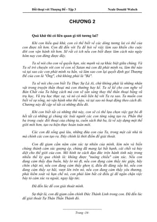 Đối thoại với Thượng Đế - Tập 3 Neale Donald Walsch
-----------------------------------------------------------------------------------------------------------------
-------------------------------------
Trang -34-
CHƯƠNG 2
Quá khứ thì có liên quan gì tới tương lai?
Khi con hiểu quá khứ, con có thể biết về các dòng tương lai có thể của
con được tốt hơn. Con đã đến với Ta để hỏi về việc làm sao khiến cho cuộc
đời con vận hành tốt hơn. Sẽ rất có ích nếu con biết được làm cách nào ngày
hôm nay con đứng được đây.
Ta sẽ nói cho con về quyền hạn, sức mạnh và sự khác biệt giữa chúng. Và
Ta sẽ trò chuyện với con về con số Satan mà con đã phát minh ra, làm thế nào
và tại sao các con phát minh ra hắn, và làm sao con lại quyết định gọi Thượng
Đế của con là "Ông", chứ không phải là "Bà".
Ta sẽ nói cho con biết Ta Thực Sự Là Ai, chứ không phải là những nhân
vật trong truyện thần thoại mà con thường hay kể. Ta sẽ kể cho con nghe về
Bản Chất của Ta bằng cách mà con sẽ sẵn sàng thay thế thần thoại bằng vũ
trụ học, Vũ trụ học thực sự, và nó có mối liên hệ với Ta ra sao. Ta muốn con
biết về sự sống, nó vận hành như thế nào, và tại sao nó hoạt động theo cách đó.
Chương này đề cập về tất cả những điều đó.
Khi con biết tất cả những thứ này, con sẽ có thể lựa chọn việc gạt bỏ đi
hết tất cả những gì chủng tộc loài người các con từng sáng tạo ra. Phần thứ
ba trong cuộc đối thoại của chúng ta, cuốn sách thứ ba, là về xây dựng một thế
giới mới hơn, tạo ra hiện thực hoàn toàn mới.
Các con đã sống quá lâu, những đứa con của Ta, trong một cái nhà tù
mà chính các con tạo ra. Đây chính là thời điểm để giải thoát.
Con đã giam cầm năm cảm xúc tự nhiên của mình, kìm nén và biến
chúng thành cảm xúc gượng ép, chúng đã mang lại bất hạnh, cái chết và hủy
diệt cho thế giới của con. Mô hình tư cách đạo đức trên hành tinh này trong
nhiều thế kỷ qua chính là: không được "nuông chiều" cảm xúc. Nếu con
đang cảm thấy đau buồn, hãy lơ nó đi, nếu con đang cảm thấy tức giận, hãy
chôn chặt nó, nếu con đang cảm thấy ghen tị, điều đó đáng xấu hổ, nếu con
đang cảm thấy sợ hãi, vượt lên trên nó, nếu con đang cảm thấy yêu thương,
phải kiểm soát và hạn chế nó, con phải làm bất cứ điều gì để ngăn chặn việc
bày tỏ cảm xúc ra ngoài, ngay lập tức.
Đã đến lúc để con giải thoát mình.
Sự thật là, con đã giam cầm chính Đức Thánh Linh trong con. Đã đến lúc
để giải thoát Tự Thân Thần Thánh đó.
 
