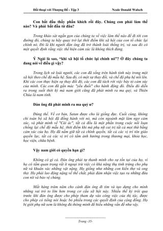 Đối thoại với Thượng Đế - Tập 3 Neale Donald Walsch
-----------------------------------------------------------------------------------------------------------------
-------------------------------------
Trang -35-
Con bắt đầu thấy phấn khích rồi đây. Chúng con phải làm thế
nào? Và phải bắt đầu từ đâu?
Trong khảo sát ngắn gọn của chúng ta về việc làm thế nào để đi tới con
đường đó, chúng ta hãy quay trở lại thời điểm khi xã hội của con tổ chức lại
chính nó. Đó là khi người đàn ông đã trở thành loài thống trị, và sau đó có
một quyết định rằng việc thể hiện cảm xúc là không thích đáng.
Ý Ngài là sao, “khi xã hội tổ chức lại chính nó”? Ở đây chúng ta
đang nói về điều gì vậy?
Trong lịch sử loài người, các con đã sống trên hành tinh này trong một
xã hội theo chế độ mẫu hệ. Sau đó, có một sự thay đổi, và chế độ phụ hệ nổi lên.
Khi các con thực hiện sự thay đổi đó, các con đã tách rời việc bày tỏ cảm xúc
của mình. Các con đã gắn mác "yếu đuối" cho hành động đó. Điều đó diễn
ra trong suốt thời kỳ mà nam giới cũng đã phát minh ra ma quỷ, và Thiên
Chúa là nam tính.
Đàn ông đã phát minh ra ma quỷ ư?
Đúng thế. Về cơ bản, Satan được cho là giống đực. Cuối cùng, không
chỉ toàn bộ xã hội đã đồng hành với nó, mà còn ngoảnh mặt làm ngơ cảm
xúc, và phát minh về "Cái ác", tất cả đều là một phần trong cuộc nổi loạn
chống lại chế độ mẫu hệ, thời điểm khi mà phụ nữ cai trị tất cả mọi thứ bằng
cảm xúc của họ. Họ đã nắm giữ tất cả chính quyền, tất cả các vị trí tôn giáo
quyền lực, tất cả các vị trí có tầm ảnh hưởng trong thương mại, khoa học,
học viện, chữa bệnh.
Vậy nam giới có quyền hạn gì?
Không có gì cả. Đàn ông phải tự thanh minh cho sự tồn tại của họ, vì
họ có tầm quan trọng rất ít ngoại trừ việc có khả năng thụ tinh trứng cho phụ
nữ và khuân vác những vật nặng. Họ giống như những con kiến thợ và ong
thợ. Họ phải lao động nặng về thể chất, phải đảm nhận việc tạo ra những đứa
con nít và bảo vệ chúng.
Mất hàng trăm năm cho cánh đàn ông đi tìm và tạo dựng cho mình
những vai trò to lớn hơn trong cơ cấu xã hội này. Nhiều thế kỷ trôi qua
trước khi đàn ông được cho phép tham dự vào công việc của thị tộc, được
cho phép có tiếng nói hoặc bỏ phiếu trong các quyết định của cộng đồng. Họ
bị giới phụ nữ xem là không đủ thông minh để hiểu những vấn đề như vậy.
 