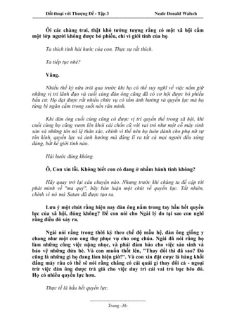 Đối thoại với Thượng Đế - Tập 3 Neale Donald Walsch
-----------------------------------------------------------------------------------------------------------------
-------------------------------------
Trang -36-
Ôi các chàng trai, thật khó tưởng tượng rằng có một xã hội cấm
một lớp người không được bỏ phiếu, chỉ vì giới tính của họ.
Ta thích tính hài hước của con. Thực sự rất thích.
Ta tiếp tục nhé?
Vâng.
Nhiều thế kỷ nữa trôi qua trước khi họ có thể suy nghĩ về việc nắm giữ
những vị trí lãnh đạo và cuối cùng đàn ông cũng đã có cơ hội được bỏ phiếu
bầu cử. Họ đạt được rất nhiều chức vụ có tầm ảnh hưởng và quyền lực mà họ
từng bị ngăn cấm trong suốt nền văn minh.
Khi đàn ông cuối cùng cũng có được vị trí quyền thế trong xã hội, khi
cuối cùng họ cũng vươn lên khỏi cái chốn cũ với vai trò như một cỗ máy sinh
sản và những tên nô lệ thân xác, chính vì thế nên họ luôn dành cho phụ nữ sự
tôn kính, quyền lực và ảnh hưởng mà đáng lí ra tất cả mọi người đều xứng
đáng, bất kể giới tính nào.
Hài hước đúng không.
Ô, Con xin lỗi. Không biết con có đang ở nhầm hành tinh không?
Hãy quay trở lại câu chuyện nào. Nhưng trước khi chúng ta đề cập tới
phát minh về "ma quỷ", hãy bàn luận một chút về quyền lực. Tất nhiên,
chính vì nó mà Satan đã được tạo ra.
Lưu ý một chút rằng hiện nay đàn ông nắm trong tay hầu hết quyền
lực của xã hội, đúng không? Để con nói cho Ngài lý do tại sao con nghĩ
rằng điều đó xảy ra.
Ngài nói rằng trong thời kỳ theo chế độ mẫu hệ, đàn ông giống y
chang như một con ong thợ phục vụ cho ong chúa. Ngài đã nói rằng họ
làm những công việc nặng nhọc, và phải đảm bảo cho việc sản sinh và
bảo vệ những đứa bé. Và con muốn thốt lên, "Thay đổi thì đã sao? Đó
cũng là những gì họ đang làm hiện giờ!". Và con xin đặt cược là hàng khối
đấng mày râu có thể sẽ nói rằng chẳng có cái quái gì thay đổi cả - ngoại
trừ việc đàn ông được trả giá cho việc duy trì cái vai trò bạc bẽo đó.
Họ có nhiều quyền lực hơn.
Thực tế là hầu hết quyền lực.
 