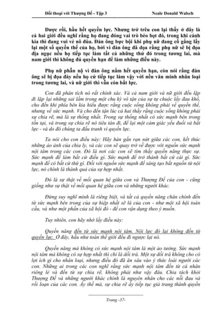 Đối thoại với Thượng Đế - Tập 3 Neale Donald Walsch
-----------------------------------------------------------------------------------------------------------------
-------------------------------------
Trang -37-
Được rồi, hầu hết quyền lực. Nhưng trớ trêu con lại thấy ở đây là
cả hai giới đều nghĩ rằng họ đang đóng vai trò bèo bọt đó, trong khi cánh
kia thì đang vui vẻ nô đùa. Đàn ông bực bội khi phụ nữ đang cố gắng lấy
lại một số quyền thế của họ, bởi vì đàn ông đã dọa rằng phụ nữ sẽ bị đọa
địa ngục nếu họ tiếp tục làm tất cả những thứ đó trong tương lai, mà
nam giới thì không đủ quyền hạn để làm những điều này.
Phụ nữ phẫn nộ vì đàn ông nắm hết quyền hạn, còn nói rằng đàn
ông sẽ bị đọa đày nếu họ cứ tiếp tục làm vậy với nền văn minh nhân loại
trong tương lai, và nữ giới thì vẫn còn bất lực.
Con đã phân tích nó rất chính xác. Và cả nam giới và nữ giới đều lặp
đi lặp lại những sai lầm trong một chu kỳ vô tận của sự tự chuộc lấy đau khổ,
cho đến khi phía bên kia hiểu được rằng cuộc sống không phải về quyền thế,
nhưng về sức mạnh. Và cho đến tận lúc cả hai thấy rằng cuộc sống không phải
sự chia rẽ, mà là sự thống nhất. Trong sự thống nhất có sức mạnh bên trong
tồn tại, và trong sự chia rẽ nó tiêu tán đi, để lại một cảm giác yếu đuối và bất
lực - và do đó chúng ta đấu tranh vì quyền lực.
Ta nói cho con điều này: Hãy hàn gắn rạn nứt giữa các con, kết thúc
những ảo ảnh của chia ly, và các con sẽ quay trở về được với nguồn sức mạnh
nội tâm trong các con. Đó là nơi các con sẽ tìm thấy quyền năng thực sự.
Sức mạnh để làm bất cứ điều gì. Sức mạnh để trở thành bất cứ cái gì. Sức
mạnh để có bất cứ thứ gì. Đối với nguồn sức mạnh để sáng tạo bắt nguồn từ nội
lực, nó chính là thành quả của sự hợp nhất.
Đó là sự thật về mối quan hệ giữa con và Thượng Đế của con - cũng
giống như sự thật về mối quan hệ giữa con và những người khác.
Đừng suy nghĩ mình là riêng biệt, và tất cả quyền năng chân chính đến
từ sức mạnh bên trong của sự hiệp nhất sẽ là của con - như một xã hội toàn
cầu, và như một phần của xã hội đó - để con vận dụng theo ý muốn.
Tuy nhiên, con hãy nhớ lấy điều này:
Quyền năng đến từ sức mạnh nội tâm. Nội lực đó lại không đến từ
quyền lực. Ở đây, hầu như toàn thế giới đều đi ngược lại nó.
Quyền năng mà không có sức mạnh nội tâm là một ảo tưởng. Sức mạnh
nội tâm mà không có sự hợp nhất thì chỉ là dối trá. Một sự dối trá không cho có
lợi ích gì cho nhân loại, nhưng điều đó đã ăn sâu vào ý thức loài người các
con. Những ai trong các con nghĩ rằng sức mạnh nội tâm đến từ cá nhân
riêng lẻ và đến từ sự chia rẽ, không phải như vậy đâu. Chia tách khỏi
Thượng Đế và những người khác chính là nguyên nhân cho các nỗi đau và
rối loạn của các con. Ấy thế mà, sự chia rẽ ấy tiếp tục giả trang thành quyền
 