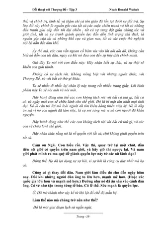 Đối thoại với Thượng Đế - Tập 3 Neale Donald Walsch
-----------------------------------------------------------------------------------------------------------------
-------------------------------------
Trang -38-
thế, và chính trị, kinh tế, và thậm chí cả tôn giáo đã tồn tại dưới sự dối trá. Sự
lừa dối này chính là nguồn gốc của tất cả các cuộc chiến tranh và tất cả những
đấu tranh giai cấp dẫn tới đại chiến , tất cả sự xung đột giữa chủng tộc và
giới tính, tất cả sự tranh giành quyền lực dẫn đến tình trạng thù địch, là
nguồn gốc của tất cả những khổ cực và gian nan, tất cả các cuộc thù nghịch
nội bộ dẫn đến đau khổ.
Ấy thế mà, các con vẫn ngoan cố bám víu vào lời nói dối đó, không cần
biết nó dẫn con tới đâu, ngay cả khi nó đưa con đến sự hủy diệt chính mình.
Giờ đây Ta nói với con điều này: Hãy nhận biết sự thật, và sự thật sẽ
khiến con giải thoát.
Không có sự tách rời. Không riêng biệt với những người khác, với
Thượng Đế, và với bất cứ thứ gì khác.
Ta sẽ nhắc đi nhắc lại chân lý này trong rất nhiều trang giấy. Lời bình
phẩm này Ta sẽ nói mãi và nói mãi.
Hãy hành động như thể các con không tách rời với bất cứ thứ gì, bất cứ
ai, và ngày mai con sẽ chữa lành cho thế giới. Đó là bí mật lớn nhất mọi thời
đại. Đó là câu trả lời mà loài người đã tìm kiếm hàng thiên niên kỷ. Nó là đáp
án mà vì nó con người đã làm việc, là sự soi sáng mà vì nó con người đã khấn
nguyện.
Hãy hành động như thể các con không tách rời với bất cứ thứ gì, và các
con sẽ chữa lành thế giới.
Hãy nhận thức rằng nó là về quyền với tất cả, chứ không phải quyền trên
tất cả.
Cảm ơn Ngài. Con hiểu rồi. Vậy thì, quay trở lại một chút, đầu
tiên nữ giới có quyền trên nam giới, và bây giờ thì ngược lại. Và nam
giới phát minh ra ma quỷ để giành quyền lực này từ các nữ lãnh đạo?
Đúng thế. Họ đã lợi dụng sự sợ hãi, vì sợ hãi là công cụ duy nhất mà họ
có.
Cũng có gì thay đổi đâu. Nam giới làm điều đó cho đến ngày hôm
nay. Đôi khi những người đàn ông to lớn hơn, mạnh mẽ hơn. (Hoặc các
quốc gia lớn hơn và mạnh mẽ hơn.) Dường như nó đã ăn sâu vào cánh đàn
ông. Có vẻ như tận trong từng tế bào. Có lẽ thế. Sức mạnh là quyền lực.
Ừ. Đã trở thành như vậy kể từ khi lật đổ chế độ mẫu hệ.
Làm thế nào mà chúng trở nên như thế?
Đó là một giai đoạn lịch sử ngắn ngủi.
 