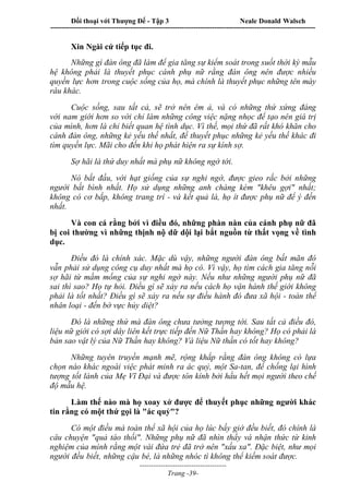 Đối thoại với Thượng Đế - Tập 3 Neale Donald Walsch
-----------------------------------------------------------------------------------------------------------------
-------------------------------------
Trang -39-
Xin Ngài cứ tiếp tục đi.
Những gì đàn ông đã làm để gia tăng sự kiểm soát trong suốt thời kỳ mẫu
hệ không phải là thuyết phục cánh phụ nữ rằng đàn ông nên được nhiều
quyền lực hơn trong cuộc sống của họ, mà chính là thuyết phục những tên mày
râu khác.
Cuộc sống, sau tất cả, sẽ trở nên êm ả, và có những thứ xứng đáng
với nam giới hơn so với chỉ làm những công việc nặng nhọc để tạo nên giá trị
của mình, hơn là chỉ biết quan hệ tình dục. Vì thế, mọi thứ đã rất khó khăn cho
cánh đàn ông, những kẻ yếu thế nhất, để thuyết phục những kẻ yếu thế khác đi
tìm quyền lực. Mãi cho đến khi họ phát hiện ra sự kính sợ.
Sợ hãi là thứ duy nhất mà phụ nữ không ngờ tới.
Nó bắt đầu, với hạt giống của sự nghi ngờ, được gieo rắc bởi những
người bất bình nhất. Họ sử dụng những anh chàng kém "khêu gợi" nhất;
không có cơ bắp, không trang trí - và kết quả là, họ ít được phụ nữ để ý đến
nhất.
Và con cá rằng bởi vì điều đó, những phàn nàn của cánh phụ nữ đã
bị coi thường vì những thịnh nộ dữ dội lại bắt nguồn từ thất vọng về tình
dục.
Điều đó là chính xác. Mặc dù vậy, những người đàn ông bất mãn đó
vẫn phải sử dụng công cụ duy nhất mà họ có. Vì vậy, họ tìm cách gia tăng nỗi
sợ hãi từ mầm mống của sự nghi ngờ này. Nếu như những người phụ nữ đã
sai thì sao? Họ tự hỏi. Điều gì sẽ xảy ra nếu cách họ vận hành thế giới không
phải là tốt nhất? Điều gì sẽ xảy ra nếu sự điều hành đó đưa xã hội - toàn thể
nhân loại - đến bờ vực hủy diệt?
Đó là những thứ mà đàn ông chưa tưởng tượng tới. Sau tất cả điều đó,
liệu nữ giới có sợi dây liên kết trực tiếp đến Nữ Thần hay không? Họ có phải là
bản sao vật lý của Nữ Thần hay không? Và liệu Nữ thần có tốt hay không?
Những tuyên truyền mạnh mẽ, rộng khắp rằng đàn ông không có lựa
chọn nào khác ngoài việc phát minh ra ác quỷ, một Sa-tan, để chống lại hình
tượng tốt lành của Mẹ Vĩ Đại và được tôn kính bởi hầu hết mọi người theo chế
độ mẫu hệ.
Làm thế nào mà họ xoay xở được để thuyết phục những người khác
tin rằng có một thứ gọi là "ác quỷ"?
Có một điều mà toàn thể xã hội của họ lúc bấy giờ đều biết, đó chính là
câu chuyện "quả táo thối". Những phụ nữ đã nhìn thấy và nhận thức từ kinh
nghiệm của mình rằng một vài đứa trẻ đã trở nên "xấu xa". Đặc biệt, như mọi
người đều biết, những cậu bé, là những nhóc tì không thể kiếm soát được.
 