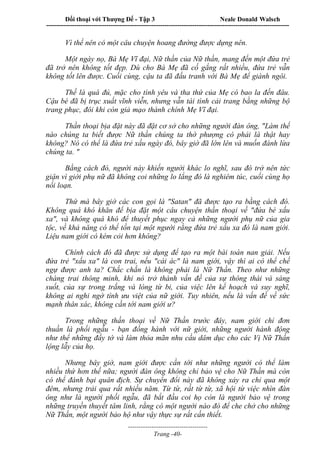 Đối thoại với Thượng Đế - Tập 3 Neale Donald Walsch
-----------------------------------------------------------------------------------------------------------------
-------------------------------------
Trang -40-
Vì thế nên có một câu chuyện hoang đường được dựng nên.
Một ngày nọ, Bà Mẹ Vĩ đại, Nữ thần của Nữ thần, mang đến một đứa trẻ
đã trở nên không tốt đẹp. Dù cho Bà Mẹ đã cố gắng rất nhiều, đứa trẻ vẫn
không tốt lên được. Cuối cùng, cậu ta đã đấu tranh với Bà Mẹ để giành ngôi.
Thế là quá đủ, mặc cho tình yêu và tha thứ của Mẹ có bao la đến đâu.
Cậu bé đã bị trục xuất vĩnh viễn, nhưng vẫn tài tình cải trang bằng những bộ
trang phục, đôi khi còn giả mạo thành chính Mẹ Vĩ đại.
Thần thoại bịa đặt này đã đặt cơ sở cho những người đàn ông, "Làm thế
nào chúng ta biết được Nữ thần chúng ta thờ phượng có phải là thật hay
không? Nó có thể là đứa trẻ xấu ngày đó, bây giờ đã lớn lên và muốn đánh lừa
chúng ta. "
Bằng cách đó, người này khiến người khác lo nghĩ, sau đó trở nên tức
giận vì giới phụ nữ đã không coi những lo lắng đó là nghiêm túc, cuối cùng họ
nổi loạn.
Thứ mà bây giờ các con gọi là "Satan" đã được tạo ra bằng cách đó.
Không quá khó khăn để bịa đặt một câu chuyện thần thoại về "đứa bé xấu
xa", và không quá khó để thuyết phục ngay cả những người phụ nữ của gia
tộc, về khả năng có thể tồn tại một người rằng đứa trẻ xấu xa đó là nam giới.
Liệu nam giới có kém cỏi hơn không?
Chính cách đó đã được sử dụng để tạo ra một bài toán nan giải. Nếu
đứa trẻ "xấu xa" là con trai, nếu "cái ác" là nam giới, vậy thì ai có thể chế
ngự được anh ta? Chắc chắn là không phải là Nữ Thần. Theo như những
chàng trai thông minh, khi nó trở thành vấn đề của sự thông thái và sáng
suốt, của sự trong trắng và lòng từ bi, của việc lên kế hoạch và suy nghĩ,
không ai nghi ngờ tính ưu việt của nữ giới. Tuy nhiên, nếu là vấn đề về sức
mạnh thân xác, không cần tới nam giới ư?
Trong những thần thoại về Nữ Thần trước đây, nam giới chỉ đơn
thuần là phối ngẫu - bạn đồng hành với nữ giới, những người hành động
như thể những đầy tớ và làm thỏa mãn nhu cầu dâm dục cho các Vị Nữ Thần
lộng lẫy của họ.
Nhưng bây giờ, nam giới được cần tới như những người có thể làm
nhiều thứ hơn thế nữa; người đàn ông không chỉ bảo vệ cho Nữ Thần mà còn
có thể đánh bại quân địch. Sự chuyển đổi này đã không xảy ra chỉ qua một
đêm, nhưng trải qua rất nhiều năm. Từ từ, rất từ từ, xã hội từ việc nhìn đàn
ông như là người phối ngẫu, đã bắt đầu coi họ còn là người bảo vệ trong
những truyền thuyết tâm linh, rằng có một người nào đó để che chở cho những
Nữ Thần, một người bảo hộ như vậy thực sự rất cần thiết.
 