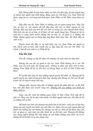 Đối thoại với Thượng Đế - Tập 3 Neale Donald Walsch
-----------------------------------------------------------------------------------------------------------------
-------------------------------------
Trang -41-
Đây không phải là một bước nhảy vọt lớn cho đàn ông, từ một người bảo
vệ thành một người bạn bình đẳng, đứng cạnh các Nữ thần. Các Nam Thần đã
được sáng tạo ra, và trong một thời gian, Nam Thần và Nữ Thần cùng nhau cai
trị.
Dần dần sau đó, Nam Thần có những vai trò quan trọng hơn. Nhu cầu
cho sự bảo vệ, sức mạnh, đã bắt đầu thay thế cho sự khôn ngoan và yêu
thương. Một loại tình yêu mới đã sản sinh ra trong các câu chuyện thần thoại.
Một tình yêu mà là sự bảo vệ đi kèm với sức mạnh hung bạo. Nhưng nó lại là
tình yêu vì cũng thèm muốn những thứ nó bảo vệ; nó ghen tị vì những Nữ
Thần, những người mà nó đang đáp ứng khao khát nhục dục, đã chiến đấu và
chết vì họ.
Huyền thoại bắt đầu có sự xuất hiện của các Nam Thần sức mạnh to
lớn, thích sinh sự hơn, đấu tranh cho vẻ đẹp lộng lẫy của các Nữ Thần. Và
chính vì thế đã sản sinh ra vị Thần đố kỵ.
Hấp dẫn thật.
Chờ đã. Chúng ta sắp kết thúc rồi, nhưng còn một chút xíu nữa thôi.
Không lâu sau đó, sự ganh tị của các Nam Thần không chỉ vì các Nữ
Thần, mà còn trên toàn bộ vương quốc. Chúng ta phải yêu mến Anh ta hơn,
những Nam Thần đố kỵ ấy đòi hỏi, và không được có bất cứ Đức Chúa nào
khác!
Kể từ khi đàn ông trở nên những người quyền thế nhất, và Thượng Đế là
người quyền lực nhất trong giới đàn ông, dường như không có chỗ nào để gây
tranh cãi với huyền thoại mới này.
Nhưng mẩu chuyện thêu dệt về những người đã phản đối lại, và đã thất
bại, bắt đầu được lan truyền rộng rãi. Thượng Đế của những cơn thinh nộ
được sinh ra.
Ngay sau đó, toàn bộ những quan niệm về Đức Chúa Trời thật đã bị
phá vỡ. Thay vào đó là một sinh mệnh với khởi nguồn tình yêu, bắt đầu từ tất
cả những nỗi sợ hãi.
Mô hình của tình yêu thương mà phần lớn là nữ tính - tình yêu vô tận bao
dung của một người mẹ dành cho một đứa trẻ, thậm chí của một người phụ nữ
dành cho những tạo vật không tốt, nhưng sau tất cả, điều đó đã được thay thế
bởi sự ghen tỵ, một tình yêu đầy thịnh nộ và đòi hỏi, một Thượng Đế không
bao dung, người không thể chịu đựng sự can thiệp, không chịu được sự vô tư,
không thể lờ đi bất cứ sự xúc phạm nào.
 