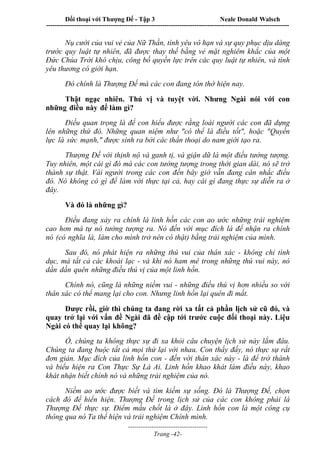 Đối thoại với Thượng Đế - Tập 3 Neale Donald Walsch
-----------------------------------------------------------------------------------------------------------------
-------------------------------------
Trang -42-
Nụ cười của vui vẻ của Nữ Thần, tình yêu vô hạn và sự quy phục dịu dàng
trước quy luật tự nhiên, đã được thay thế bằng vẻ mặt nghiêm khắc của một
Đức Chúa Trời khó chịu, công bố quyền lực trên các quy luật tự nhiên, và tình
yêu thương có giới hạn.
Đó chính là Thượng Đế mà các con đang tôn thờ hiện nay.
Thật ngạc nhiên. Thú vị và tuyệt vời. Nhưng Ngài nói với con
những điều này để làm gì?
Điều quan trọng là để con hiểu được rằng loài người các con đã dựng
lên những thứ đó. Những quan niệm như "có thể là điều tốt", hoặc "Quyền
lực là sức mạnh," được sinh ra bởi các thần thoại do nam giới tạo ra.
Thượng Đế với thịnh nộ và ganh tị, và giận dữ là một điều tưởng tượng.
Tuy nhiên, một cái gì đó mà các con tưởng tượng trong thời gian dài, nó sẽ trở
thành sự thật. Vài người trong các con đến bây giờ vẫn đang cân nhắc điều
đó. Nó không có gì để làm với thực tại cả, hay cái gì đang thực sự diễn ra ở
đây.
Và đó là những gì?
Điều đang xảy ra chính là linh hồn các con ao ước những trải nghiệm
cao hơn mà tự nó tưởng tượng ra. Nó đến với mục đích là để nhận ra chính
nó (có nghĩa là, làm cho mình trở nên có thật) bằng trải nghiệm của mình.
Sau đó, nó phát hiện ra những thú vui của thân xác - không chỉ tình
dục, mà tất cả các khoái lạc - và khi nó ham mê trong những thú vui này, nó
dần dần quên những điều thú vị của một linh hồn.
Chính nó, cũng là những niềm vui - những điều thú vị hơn nhiều so với
thân xác có thể mang lại cho con. Nhưng linh hồn lại quên đi mất.
Được rồi, giờ thì chúng ta đang rời xa tất cả phần lịch sử cũ đó, và
quay trở lại với vấn đề Ngài đã đề cập tới trước cuộc đối thoại này. Liệu
Ngài có thể quay lại không?
Ồ, chúng ta không thực sự đi xa khỏi câu chuyện lịch sử này lắm đâu.
Chúng ta đang buộc tất cả mọi thứ lại với nhau. Con thấy đấy, nó thực sự rất
đơn giản. Mục đích của linh hồn con - đến với thân xác này - là để trở thành
và biểu hiện ra Con Thực Sự Là Ai. Linh hồn khao khát làm điều này, khao
khát nhận biết chính nó và những trải nghiệm của nó.
Niềm ao ước được biết và tìm kiếm sự sống. Đó là Thượng Đế, chọn
cách đó để hiển hiện. Thượng Đế trong lịch sử của các con không phải là
Thượng Đế thực sự. Điểm mấu chốt là ở đây. Linh hồn con là một công cụ
thông qua nó Ta thể hiện và trải nghiệm Chính mình.
 