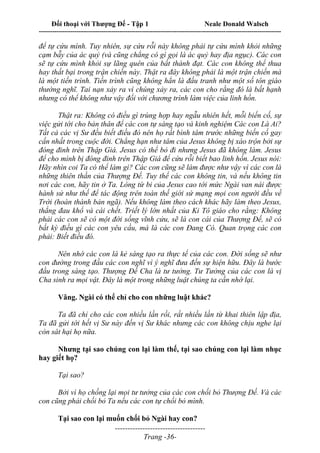 Đối thoại với Thượng Đế - Tập 1 Neale Donald Walsch
---------------------------------------------------------------------------------------------------------------------------
------------------------------------
Trang -36-
để tự cứu mình. Tuy nhiên, sự cứu rỗi này không phải tự cứu mình khỏi những
cạm bẫy của ác quỷ (và cũng chẳng có gì gọi là ác quỷ hay địa ngục). Các con
sẽ tự cứu mình khỏi sự lãng quên của bất thành đạt. Các con không thể thua
hay thất bại trong trận chiến này. Thật ra đây không phải là một trận chiến mà
là một tiến trình. Tiến trình cũng không hẳn là đấu tranh như một số tôn giáo
thường nghĩ. Tai nạn xảy ra vì chúng xảy ra, các con cho rằng đó là bất hạnh
nhưng có thể không như vậy đối với chương trình làm việc của linh hồn.
Thật ra: Không có điều gì trùng hợp hay ngẫu nhiên hết, mỗi biến cố, sự
việc gửi tới cho bản thân để các con tự sáng tạo và kinh nghiệm Các con Là Ai?
Tất cả các vị Sư đều biết điều đó nên họ rất bình tâm trước những biến cố gay
cấn nhất trong cuộc đời. Chẳng hạn như tâm của Jesus không bị xáo trộn bởi sự
đóng đinh trên Thập Giá. Jesus có thể bỏ đi nhưng Jesus đã không làm. Jesus
để cho mình bị đóng đinh trên Thập Giá để cứu rỗi biết bao linh hồn. Jesus nói:
Hãy nhìn coi Ta có thể làm gì? Các con cũng sẽ làm được như vậy vì các con là
những thiên thần của Thượng Đế. Tuy thế các con không tin, và nếu không tin
nơi các con, hãy tin ở Ta. Lòng từ bi của Jesus cao tới mức Ngài van nài được
hành sử như thế để tác động trên toàn thế giới sứ mạng mọi con người đều về
Trời (hoàn thành bản ngã). Nếu không làm theo cách khác hãy làm theo Jesus,
thắng đau khổ và cái chết. Triết lý lớn nhất của Ki Tô giáo cho rằng: Không
phải các con sẽ có một đời sống vĩnh cửu, sẽ là con cái của Thượng Đế, sẽ có
bất kỳ điều gì các con yêu cầu, mà là các con Đang Có. Quan trọng các con
phải: Biết điều đó.
Nên nhớ các con là kẻ sáng tạo ra thực tế của các con. Đời sống sẽ như
con đường trong đầu các con nghĩ vì ý nghĩ đưa đến sự hiện hữu. Đây là bước
đầu trong sáng tạo. Thượng Đế Cha là tư tưởng. Tư Tưởng của các con là vị
Cha sinh ra mọi vật. Đây là một trong những luật chúng ta cần nhớ lại.
Vâng. Ngài có thể chỉ cho con những luật khác?
Ta đã chỉ cho các con nhiều lần rồi, rất nhiều lần từ khai thiên lập địa,
Ta đã gửi tới hết vị Sư này đến vị Sư khác nhưng các con không chịu nghe lại
còn sát hại họ nữa.
Nhưng tại sao chúng con lại làm thế, tại sao chúng con lại làm nhục
hay giết họ?
Tại sao?
Bởi vì họ chống lại mọi tư tưởng của các con chối bỏ Thượng Đế. Và các
con cũng phải chối bỏ Ta nếu các con tự chối bỏ mình.
Tại sao con lại muốn chối bỏ Ngài hay con?
 