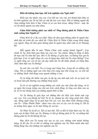 Đối thoại với Thượng Đế - Tập 3 Neale Donald Walsch
-----------------------------------------------------------------------------------------------------------------
-------------------------------------
Trang -43-
Điều đó không làm hạn chế trải nghiệm của Ngài chứ?
Điều này tùy thuộc vào con. Con bắt tay vào việc trở thành hiện hữu và
là kinh nghiệm của Ta tại bất cứ cấp độ nào con chọn. Đã có những người đã
chọn những biểu hiện vĩ đại. Chưa có ai cao hơn Jesus, đấng Christ - mặc dù
có rất nhiều người cao như nhau.
Chúa Kitô không phải cao nhất ư? Ông không phải là Thiên Chúa
sinh xuống làm Người ư?
Chúa Kitô là ví dụ cao nhất. Ông chỉ đơn giản không phải là người duy
nhất đạt tới trình độ cao nhất đó. Chúa Kitô là Thiên Chúa trong hình dạng
con người. Ông chỉ đơn giản không phải là người duy nhất sinh ra từ Thượng
Đế.
Mỗi người đều là một "Thiên Chúa sinh xuống thành Người". Con
chính là Ta, biểu hiện qua thân xác của con. Tuy nhiên, đừng lo lắng về điều
đó hạn chế Ta như thế nào. Bởi vì Ta không có giới hạn, và không bao giờ bị
giới hạn. Con có nghĩ rằng các con là dạng duy nhất mà Ta chọn không? Con
có nghĩ rằng các con là tạo vật duy nhất mà Ta đã thấm nhuần nó bằng Bản
chất chân thật của Ta không?
Ta nói cho con biết, Ta có trong mọi bông hoa, trong tất cả những cầu
vồng. Tất cả những ngôi sao trên bầu trời cùng mọi thứ trong nó, và trên tất
cả những hành tinh đang xoay quanh những vì sao.
Ta là tiếng thì thầm của gió, là ấp áp của ánh mặt trời, là sự tuyệt vời
và hoàn hảo phi thường của những bông tuyết.
Ta là vẻ oai nghiêm trong những sải cánh của chú chim đại bàng, và là
sự ngây thơ trong trắng của chú nai trên cánh đồng, là lòng can đảm của sư
tử, là trí tuệ thông thái của những người thời cổ đại.
Và Ta không bị giới hạn với những thứ chỉ thấy trên hành tinh của
các con. Các con không hề biết Ta là Ai, nhưng lại cho rằng mình biết. Dẫu
vậy, đừng nghĩ rằng Ta bị giới hạn bởi các con, hay Bản Chất Thiêng Liêng
của Ta - Chúa Thánh Thần - được trao cho con và các con là riêng lẻ. Đó là
tư tưởng kiêu ngạo và là một thông tin sai lạc.
Tự Thân Ta là tất cả. Tất cả mọi thứ. Tất cả đều là hiện thân của Ta. Sự
toàn vẹn là Bản Chất của Ta. Không có thứ gì không phải là Ta, và những thứ
không phải là Ta thì không tồn tại.
Mục đích của Ta trong việc tạo ra các con, những sinh mệnh thiêng
liêng, là để cho Ta có thể có những trải nghiệm của Tự Thân mình như một
Đấng Sáng Tạo cho những trải nghiệm của Ta.
 
