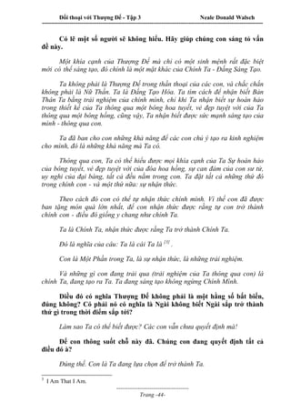 Đối thoại với Thượng Đế - Tập 3 Neale Donald Walsch
-----------------------------------------------------------------------------------------------------------------
-------------------------------------
Trang -44-
Có lẽ một số người sẽ không hiểu. Hãy giúp chúng con sáng tỏ vấn
đề này.
Một khía cạnh của Thượng Đế mà chỉ có một sinh mệnh rất đặc biệt
mới có thể sáng tạo, đó chính là một mặt khác của Chính Ta - Đấng Sáng Tạo.
Ta không phải là Thượng Đế trong thần thoại của các con, và chắc chắn
không phải là Nữ Thần. Ta là Đấng Tạo Hóa. Ta tìm cách để nhận biết Bản
Thân Ta bằng trải nghiệm của chính mình, chỉ khi Ta nhận biết sự hoàn hảo
trong thiết kế của Ta thông qua một bông hoa tuyết, vẻ đẹp tuyệt vời của Ta
thông qua một bông hồng, cũng vậy, Ta nhận biết được sức mạnh sáng tạo của
mình - thông qua con.
Ta đã ban cho con những khả năng để các con chủ ý tạo ra kinh nghiệm
cho mình, đó là những khả năng mà Ta có.
Thông qua con, Ta có thể hiểu được mọi khía cạnh của Ta Sự hoàn hảo
của bông tuyết, vẻ đẹp tuyệt vời của đóa hoa hồng, sự can đảm của con sư tử,
uy nghi của đại bàng, tất cả đều nằm trong con. Ta đặt tất cả những thứ đó
trong chính con - và một thứ nữa: sự nhận thức.
Theo cách đó con có thể tự nhận thức chính mình. Vì thế con đã được
ban tặng món quà lớn nhất, để con nhận thức được rằng tự con trở thành
chính con - điều đó giống y chang như chính Ta.
Ta là Chính Ta, nhận thức được rằng Ta trở thành Chính Ta.
Đó là nghĩa của câu: Ta là cái Ta là [3]
.
Con là Một Phần trong Ta, là sự nhận thức, là những trải nghiệm.
Và những gì con đang trải qua (trải nghiệm của Ta thông qua con) là
chính Ta, đang tạo ra Ta. Ta đang sáng tạo không ngừng Chính Mình.
Điều đó có nghĩa Thượng Đế không phải là một hằng số bất biến,
đúng không? Có phải nó có nghĩa là Ngài không biết Ngài sắp trở thành
thứ gì trong thời điểm sắp tới?
Làm sao Ta có thể biết được? Các con vẫn chưa quyết định mà!
Để con thông suốt chỗ này đã. Chúng con đang quyết định tất cả
điều đó à?
Đúng thế. Con là Ta đang lựa chọn để trở thành Ta.
3
I Am That I Am.
 
