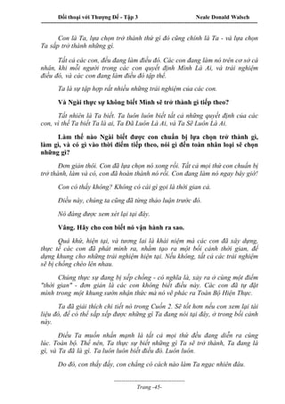 Đối thoại với Thượng Đế - Tập 3 Neale Donald Walsch
-----------------------------------------------------------------------------------------------------------------
-------------------------------------
Trang -45-
Con là Ta, lựa chọn trở thành thứ gì đó cũng chính là Ta - và lựa chọn
Ta sắp trở thành những gì.
Tất cả các con, đều đang làm điều đó. Các con đang làm nó trên cơ sở cá
nhân, khi mỗi người trong các con quyết định Mình Là Ai, và trải nghiệm
điều đó, và các con đang làm điều đó tập thể.
Ta là sự tập hợp rất nhiều những trải nghiệm của các con.
Và Ngài thực sự không biết Mình sẽ trở thành gì tiếp theo?
Tất nhiên là Ta biết. Ta luôn luôn biết tất cả những quyết định của các
con, vì thế Ta biết Ta là ai, Ta Đã Luôn Là Ai, và Ta Sẽ Luôn Là Ai.
Làm thế nào Ngài biết được con chuẩn bị lựa chọn trở thành gì,
làm gì, và có gì vào thời điểm tiếp theo, nói gì đến toàn nhân loại sẽ chọn
những gì?
Đơn giản thôi. Con đã lựa chọn nó xong rồi. Tất cả mọi thứ con chuẩn bị
trở thành, làm và có, con đã hoàn thành nó rồi. Con đang làm nó ngay bây giờ!
Con có thấy không? Không có cái gì gọi là thời gian cả.
Điều này, chúng ta cũng đã từng thảo luận trước đó.
Nó đáng được xem xét lại tại đây.
Vâng. Hãy cho con biết nó vận hành ra sao.
Quá khứ, hiện tại, và tương lai là khái niệm mà các con đã xây dựng,
thực tế các con đã phát minh ra, nhằm tạo ra một bối cảnh thời gian, để
dựng khung cho những trải nghiệm hiện tại. Nếu không, tất cả các trải nghiệm
sẽ bị chồng chéo lên nhau.
Chúng thực sự đang bị xếp chồng - có nghĩa là, xảy ra ở cùng một điểm
"thời gian" - đơn giản là các con không biết điều này. Các con đã tự đặt
mình trong một khung sườn nhận thức mà nó vẽ phác ra Toàn Bộ Hiện Thực.
Ta đã giải thích chi tiết nó trong Cuốn 2. Sẽ tốt hơn nếu con xem lại tài
liệu đó, để có thể sắp xếp được những gì Ta đang nói tại đây, ở trong bối cảnh
này.
Điều Ta muốn nhấn mạnh là tất cả mọi thứ đều đang diễn ra cùng
lúc. Toàn bộ. Thế nên, Ta thực sự biết những gì Ta sẽ trở thành, Ta đang là
gì, và Ta đã là gì. Ta luôn luôn biết điều đó. Luôn luôn.
Do đó, con thấy đấy, con chẳng có cách nào làm Ta ngạc nhiên đâu.
 