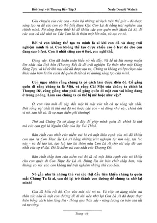 Đối thoại với Thượng Đế - Tập 3 Neale Donald Walsch
-----------------------------------------------------------------------------------------------------------------
-------------------------------------
Trang -46-
Câu chuyện của các con - toàn bộ những vở kịch trên thế giới - đã được
sáng tạo ra để các con có thể biết được Các Con Là Ai bằng trải nghiệm của
chính mình. Nó cũng được thiết kế để khiến các con quên mất Mình Là Ai, để
các con có thể nhớ ra Các Con là Ai thêm một lần nữa, và tạo ra nó.
Bởi vì con không thể tạo ra mình là ai khi con đã và đang trải
nghiệm mình là ai. Con không thể tạo được chiều cao 6 feet dù cho con
đang cao 6 feet. Con ít nhất cũng cao 6 feet, con nghĩ thế.
Đúng vậy. Con đã hoàn toàn hiểu nó rồi đấy. Và kể từ khi mong muốn
lớn nhất của linh hồn (Thượng Đế) là để trải nghiệm Tự thân như một Đấng
Sáng Tạo, và kể từ khi mọi thứ đã được tạo ra, Chúng ta không có lựa chọn nào
khác nào hơn là tìm cách để quên đi tất cả về những sáng tạo của mình.
Con ngạc nhiên rằng chúng ta có cách làm được điều đó. Cố gắng
quên đi rằng chúng ta là Một, và rằng Cái Một của chúng ta chính là
Thượng Đế, cũng giống như phải cố gắng quên đi một con voi hồng đang
ở trong phòng. Làm sao chúng ta có thể bị mê hoặc như vậy?
Ồ, con vừa mới đề cập đến một bí mật của tất cả sự sống vật chất.
Đời sống vật chất là thứ mà đã mê hoặc các con - và đúng như vậy, chính bởi
vì nó, sau tất cả, là sự mạo hiểm phi thường!
Thứ mà Chúng Ta sử dụng ở đây để giúp mình quên đi, chính là thứ
mà các con gọi là Nguồn Gốc của Sự Vui Thích.
Bản chất cao nhất của niềm vui là có một khía cạnh của nó đã khiến
con tạo ra Con Thực Sự Là Ai bằng những trải nghiệm tại nơi này, tại lúc
này - và để tạo lại, tạo lại, tạo lại thêm nữa Con Là Ai cho tới cấp độ cao
nhất của sự vĩ đại. Đó là niềm vui cao nhất của Thượng Đế.
Bản chất thấp hơn của niềm vui đó là có một khía cạnh của nó khiến
cho con quên đi Con Thực Sự Là Ai. Đừng lên án bản chất thấp hơn, nếu
không có nó, các con không thể trải nghiệm những thứ cao hơn.
Nó gần như là những thú vui xác thịt đầu tiên khiến chúng ta quên
mất Chúng Ta là ai, sau đó lại trở thành con đường để chúng ta nhớ lại
mình!
Con đã hiểu rồi đó. Con vừa mới nói nó ra. Và việc sử dụng niềm vui
thân xác như là một con đường để đi tới việc nhớ lại Con Là Ai đã được thực
hiện bằng cách làm tăng lên - thông qua thân xác - năng lượng cơ bản của tất
cả sự sống.
 