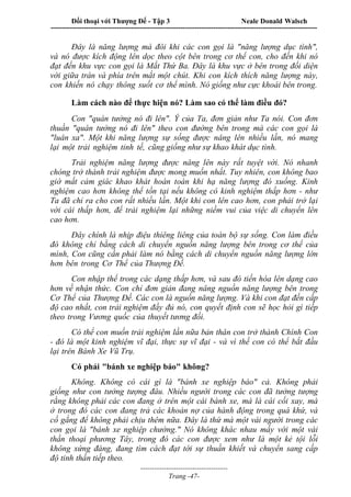 Đối thoại với Thượng Đế - Tập 3 Neale Donald Walsch
-----------------------------------------------------------------------------------------------------------------
-------------------------------------
Trang -47-
Đây là năng lượng mà đôi khi các con gọi là "năng lượng dục tình",
và nó được kích động lên dọc theo cột bên trong cơ thể con, cho đến khi nó
đạt đến khu vực con gọi là Mắt Thứ Ba. Đây là khu vực ở bên trong đối diện
với giữa trán và phía trên mắt một chút. Khi con kích thích năng lượng này,
con khiến nó chạy thông suốt cơ thể mình. Nó giống như cực khoái bên trong.
Làm cách nào để thực hiện nó? Làm sao có thể làm điều đó?
Con "quán tưởng nó đi lên". Ý của Ta, đơn giản như Ta nói. Con đơn
thuần "quán tưởng nó đi lên" theo con đường bên trong mà các con gọi là
"luân xa". Một khi năng lượng sự sống được nâng lên nhiều lần, nó mang
lại một trải nghiệm tinh tế, cũng giống như sự khao khát dục tình.
Trải nghiệm năng lượng được nâng lên này rất tuyệt vời. Nó nhanh
chóng trở thành trải nghiệm được mong muốn nhất. Tuy nhiên, con không bao
giờ mất cảm giác khao khát hoàn toàn khi hạ năng lượng đó xuống. Kinh
nghiệm cao hơn không thể tồn tại nếu không có kinh nghiệm thấp hơn - như
Ta đã chỉ ra cho con rất nhiều lần. Một khi con lên cao hơn, con phải trở lại
với cái thấp hơn, để trải nghiệm lại những niềm vui của việc di chuyển lên
cao hơn.
Đây chính là nhịp điệu thiêng liêng của toàn bộ sự sống. Con làm điều
đó không chỉ bằng cách di chuyển nguồn năng lượng bên trong cơ thể của
mình, Con cũng cần phải làm nó bằng cách di chuyển nguồn năng lượng lớn
hơn bên trong Cơ Thể của Thượng Đế.
Con nhập thể trong các dạng thấp hơn, và sau đó tiến hóa lên dạng cao
hơn về nhận thức. Con chỉ đơn giản đang nâng nguồn năng lượng bên trong
Cơ Thể của Thượng Đế. Các con là nguồn năng lượng. Và khi con đạt đến cấp
độ cao nhất, con trải nghiệm đầy đủ nó, con quyết định con sẽ học hỏi gì tiếp
theo trong Vương quốc của thuyết tương đối.
Có thể con muốn trải nghiệm lần nữa bản thân con trở thành Chính Con
- đó là một kinh nghiệm vĩ đại, thực sự vĩ đại - và vì thế con có thể bắt đầu
lại trên Bánh Xe Vũ Trụ.
Có phải "bánh xe nghiệp báo" không?
Không. Không có cái gì là "bánh xe nghiệp báo" cả. Không phải
giống như con tưởng tượng đâu. Nhiều người trong các con đã tưởng tượng
rằng không phải các con đang ở trên một cái bánh xe, mà là cái cối xay, mà
ở trong đó các con đang trả các khoản nợ của hành động trong quá khứ, và
cố gắng để không phải chịu thêm nữa. Đây là thứ mà một vài người trong các
con gọi là "bánh xe nghiệp chướng." Nó không khác nhau mấy với một vài
thần thoại phương Tây, trong đó các con được xem như là một kẻ tội lỗi
không xứng đáng, đang tìm cách đạt tới sự thuần khiết và chuyển sang cấp
độ tinh thần tiếp theo.
 