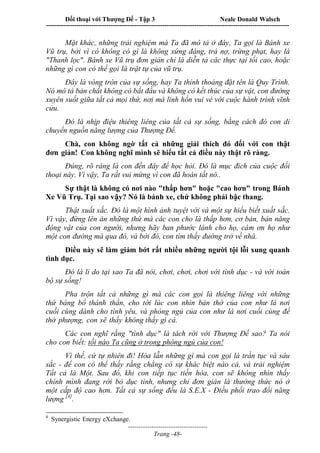 Đối thoại với Thượng Đế - Tập 3 Neale Donald Walsch
-----------------------------------------------------------------------------------------------------------------
-------------------------------------
Trang -48-
Mặt khác, những trải nghiệm mà Ta đã mô tả ở đây, Ta gọi là Bánh xe
Vũ trụ, bởi vì có không có gì là không xứng đáng, trả nợ, trừng phạt, hay là
"Thanh lọc". Bánh xe Vũ trụ đơn giản chỉ là diễn tả các thực tại tối cao, hoặc
những gì con có thể gọi là trật tự của vũ trụ.
Đây là vòng tròn của sự sống, hay Ta thỉnh thoảng đặt tên là Quy Trình.
Nó mô tả bản chất không có bắt đầu và không có kết thúc của sự vật, con đường
xuyên suốt giữa tất cả mọi thứ, nơi mà linh hồn vui vẻ với cuộc hành trình vĩnh
cửu.
Đó là nhịp điệu thiêng liêng của tất cả sự sống, bằng cách đó con di
chuyển nguồn năng lượng của Thượng Đế.
Chà, con không ngờ tất cả những giải thích đó đối với con thật
đơn giản! Con không nghĩ mình sẽ hiểu tất cả điều này thật rõ ràng.
Đúng, rõ ràng là con đến đây để học hỏi. Đó là mục đích của cuộc đối
thoại này. Vì vậy, Ta rất vui mừng vì con đã hoàn tất nó..
Sự thật là không có nơi nào "thấp hơn" hoặc "cao hơn" trong Bánh
Xe Vũ Trụ. Tại sao vậy? Nó là bánh xe, chứ không phải bậc thang.
Thật xuất sắc. Đó là một hình ảnh tuyệt vời và một sự hiểu biết xuất sắc.
Vì vậy, đừng lên án những thứ mà các con cho là thấp hơn, cơ bản, bản năng
động vật của con người, nhưng hãy ban phước lành cho họ, cám ơn họ như
một con đường mà qua đó, và bởi đó, con tìm thấy đường trở về nhà.
Điều này sẽ làm giảm bớt rất nhiều những người tội lỗi xung quanh
tình dục.
Đó là lí do tại sao Ta đã nói, chơi, chơi, chơi với tình dục - và với toàn
bộ sự sống!
Pha trộn tất cả những gì mà các con gọi là thiêng liêng với những
thứ báng bổ thánh thần, cho tới lúc con nhìn bàn thờ của con như là nơi
cuối cùng dành cho tình yêu, và phòng ngủ của con như là nơi cuối cùng để
thờ phượng, con sẽ thấy không thấy gì cả.
Các con nghĩ rằng "tình dục" là tách rời với Thượng Đế sao? Ta nói
cho con biết: tối nào Ta cũng ở trong phòng ngủ của con!
Vì thế, cứ tự nhiên đi! Hòa lẫn những gì mà con gọi là trần tục và sâu
sắc - để con có thể thấy rằng chẳng có sự khác biệt nào cả, và trải nghiệm
Tất cả là Một. Sau đó, khi con tiếp tục tiến hóa, con sẽ không nhìn thấy
chính mình đang rời bỏ dục tình, nhưng chỉ đơn giản là thưởng thức nó ở
một cấp độ cao hơn. Tất cả sự sống đều là S.E.X - Điều phối trao đổi năng
lượng [4]
.
4
Synergistic Energy eXchange.
 