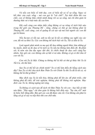 Đối thoại với Thượng Đế - Tập 3 Neale Donald Walsch
-----------------------------------------------------------------------------------------------------------------
-------------------------------------
Trang -49-
Và nếu con hiểu về tình dục, con sẽ hiểu tất cả về sự sống. Ngay cả
kết thúc của cuộc sống - mà con gọi là "cái chết". Tại thời điểm khi con
chết, con sẽ không thấy chính mình đang rời xa sự sống, mà chỉ đơn giản là
thưởng thức nó ở một mức độ cao hơn.
Khi cuối cùng con nhận thấy rằng không có sự riêng rẽ tách biệt nào
trong thế giới của Thượng Đế - rằng, chẳng có thứ gì mà không phải là
Thượng Đế, cuối cùng, con sẽ quẳng đi cái tạo vật mà loài người các con đã
gọi là Satan.
Nếu Sa-tan có tồn tại, anh ta tồn tại là tất cả những suy nghĩ của các
con, đã rời xa khỏi Ta. Các con không thể tách biệt với Ta, Tất cả đều là Ta.
Loài người phát minh ra ma quỷ để dọa những người khác làm những gì
họ muốn, dưới sự đe dọa sẽ bị tách xa Ta nếu họ không làm điều đó. Bị phán
xét, bị ném vào lửa địa nguc đời đời, là chiến thuật đe dọa cuối cùng.Tuy
nhiên, bây giờ các con không cần sợ hãi vì nó nữa. Không có gì có thể chia rẽ
c