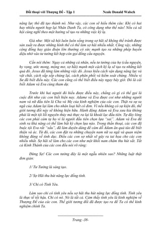 Đối thoại với Thượng Đế - Tập 1 Neale Donald Walsch
---------------------------------------------------------------------------------------------------------------------------
------------------------------------
Trang -38-
năng lực thô đã tạo thành nó. Như vậy, các con sẽ hiểu thêm câu: Khi có hai
hay nhiều người họp lại Nhân Danh Ta, có công dụng như thế nào! Nếu cả xã
hội cùng nghĩ theo một hướng sẽ tạo ra những việc kỳ lạ.
Giả như: Một xã hội luôn luôn sống trong sợ hãi sẽ không thể tránh được
sản xuất ra được những hình thể có thể làm sợ hãi nhiều nhất. Cũng vậy, những
cộng đồng hay giáo đoàn lớn thường có sức mạnh tạo ra những phép huyền
diệu nhờ vào tư tưởng kết hợp còn gọi đồng cầu nguyện.
Cần nói thêm: Ngay cả những cá nhân, nếu tư tưởng của họ (cầu nguyện,
hy vọng, ước mong, mộng mơ, sợ hãi) mạnh một cách kỳ lạ sẽ tạo ra những kết
quả đó. Jesus đã từng làm những việc đó. Jesus hiểu cách vận dụng năng lực và
vật chất, cách sắp xếp chúng lại, cách phân phối và kiểm soát chúng. Nhiều vị
Sư đã biết điều này. Các con cũng có thể biết điều này ngay bây giờ. Đó là cái
biết Adam và Eva cùng tham dự.
Trước khi hai người đó hiểu được điều này, chẳng có gì có thể gọi là
cuộc đời như các con biết hiện nay. Adame và Eva được coi như những người
nam và nữ đầu tiên là Cha và Mẹ của kinh nghiệm của các con. Thật ra sự sa
ngã của Adam lại làm cho nhân loại hết cô đơn. Vì nếu không có sự kiện đó, thế
giới tương đối này sẽ không hiện hữu. Hành động Adam và Eva xưa kia không
phải là một tội lỗi nguyên thủy mà thực ra lại là khoái lạc đầu tiên. Tự đáy lòng
các con phải cảm tạ họ vì là người đầu tiên chọn lựa “sai”. Adam và Eva đã
sinh ra khả năng có thể làm bất kỳ chọn lựa nào. Trong thần thoại, các con đã
buộc tội Eva rất “xấu”, đã làm duyên dáng để cám dỗ Adam ăn quả táo để biết
thiện và ác. Từ đó, các con đặt ra những chuyện nam nữ sa ngã và quan niệm
không đúng về tình dục. Điều các con sợ nhất sẽ gây ra tai họa cho các con
nhiều nhất. Sợ hãi sẽ làm cho các con như một khối nam châm thu hút sắt. Tất
cả Kinh Thánh của các con đều nói rõ ràng:
Đừng Sợ! Các con tưởng đây là một ngẫu nhiên sao? Những luật thật
đơn giản:
1/ Tư Tưởng là sáng tạo.
2/ Sợ Hãi thu hút năng lực đồng tính.
3/ Chỉ có Tình Yêu.
Làm sao chỉ có tình yêu nếu sợ hãi thu hút năng lực đồng tính. Tình yêu
là thực tế tối hậu. Chỉ có nó. Nó là tất cả. Cảm thấy tình yêu là kinh nghiệm về
Thượng Đế của các con. Thế giới tương đối đã được tạo ra để Ta có thể kinh
nghiệm chính Ta.
 