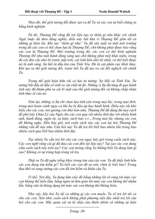 Đối thoại với Thượng Đế - Tập 1 Neale Donald Walsch
---------------------------------------------------------------------------------------------------------------------------
------------------------------------
Trang -39-
Theo đó, thế giới tương đối được tạo ra để Ta và các con tự biết chúng ta
bằng kinh nghiệm.
Từ đó, Thượng Đế cũng đã trù liệu tạo ra thêm gì nữa khác với chính
Ngài (mặc dù theo đúng nghĩa, điều này bất khả vì Thượng Đế gồm tất cả
những gì hiện là). Khi tạo “thêm gì nữa” Ta đã sản xuất ra một môi trường
trong đó các con có thể chọn lựa là Thượng Đế, chớ không phải được bảo rằng
các con là Thượng Đế. Môi trường trong đó, các con có thể kinh nghiệm
Thượng Đế như một hành động sáng tạo chớ không phải một khái niệm, trong
đó cái đèn cầy nhỏ bé trước mặt trời, cái linh hồn nhỏ bé nhất, có thể biết được
nó là ánh sáng. Sợ hãi là đầu kia của Tình Yêu. Đó là cái phân cực khởi thủy.
Khi tạo ra thế giới tương đối, trước hết Ta đã tạo ra cái đối nghịch với chính
Ta.
Trong thế giới hiện hữu chỉ có hai tư tưởng: Sợ Hãi và Tình Yêu. Tư
tưởng bắt đầu từ đầu sẽ sinh ra vật chất từ đó. Những vị Sư đã từng đi qua hành
tinh này đã khám phá ra cái bí mật của thế giới tương đối và không chấp nhận
tính thực tế của nó.
Tóm lại, những vị Sư chỉ chọn lựa tình yêu trong mọi lúc, trong mọi thời,
trong mọi hoàn cảnh ngay cả khi họ bị đàn áp hay hành hình. Điều này rất khó
hiểu cho các con, noi gương còn khó hơn nữa. Thượng Đế đã dùng đủ mọi cách
để phô bày Chân Lý của Ngài cho các con qua rất nhiều thời đại với nhiều hình
ảnh, hành động, ngôn từ, sự kiện, sách báo v.v…Trong mọi lúc nhưng các con
đã không nghe. Đến bây giờ, nơi cuốn sách này các con lại hỏi Thượng Đế
những vấn đề này nữa. Câu hỏi này Ta đã trả lời biết bao nhiêu lần trong bao
nhiêu cách qua biết bao nhiêu thời đại.
Tuy nhiên Ta vẫn trả lời cho các con ngay bây giờ trong cuốn sách này.
Các con nghĩ rằng cái gì đã đưa các con đến tài liệu này? Tại sao các con đang
cầm cuốn sách này trên tay? Các con tưởng rằng Ta không biết Ta đang làm gì
sao? Không có sự trùng hợp trong vũ trụ.
Thật ra Ta đã nghe tiếng khóc trong tim của các con. Ta đã thấy linh hồn
các con đang tìm kiếm gì? Ta biết các con đã ao ước chân lý biết bao? Trong
đau khổ và sung sướng các con đã tìm kiếm và khẩn cầu Ta.
Vì thế: Nơi đây, Ta đang làm việc đó bằng những lời rõ ràng tới mức các
con không thể hiểu lầm, bằng ngôn từ đơn giản tới mức các con không thể nhầm
lẫn, bằng văn từ thông dụng tới mức các con không thể không hiểu.
Như vậy, hãy hỏi Ta tất cả những gì các con muốn. Ta sẽ trả lời tất cả
cho các con. Nên nhớ, cuốn sách không phải phương tiện độc nhất trả lời câu
hỏi cho các con. Hãy quan sát sự kỳ diệu của thiên nhiên và những sự kiện
 