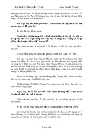 Đối thoại với Thượng Đế - Tập 1 Neale Donald Walsch
---------------------------------------------------------------------------------------------------------------------------
------------------------------------
Trang -40-
chung quanh các con. Ta đã gửi những truyền thông này cho các con nếu các
con lắng tai nghe Ta. Ta sẽ tới với các con nếu các con mời Ta để các con hiểu
rằng “Ta vẫn luôn ở đây. Luôn luôn ”
Xin Ngài hãy chỉ đường cho con. Con đã dành cả cuộc đời để đi tìm
con đường tới Thượng Đế.
Ta biết. Và nay đã tìm được.
Con không thể tin được. Có vẻ hình như Ngài ngồi đây và viết những
hàng này cho con. Ngài đang làm như vậy. Chuyện này chẳng có vẻ gì
giống như truyền thông với Thượng Đế.
Con muốn có kèn và trống hở? Để Ta coi có thể nào dàn xếp được
không?
Con sợ rằng cũng có những kẻ gọi cuốn sách này là phi lý, vô bổ.
Nếu các con nghĩ rằng: Thượng Đế chỉ có thể biểu lộ một cách độc nhất
trong đời sống các con thì rất nguy hiểm. Nó làm cho các con ngừng nhìn
Thượng Đế ở khắp mọi nơi. Nếu nghĩ rằng Thượng Đế chỉ có một tượng hình,
một lối nói, một hành động thì các con sẽ không thấy được Ta. Các con sẽ dùng
cả cuộc đời đi tìm Thượng Đế nhưng không thấy được vì các con cứ đi tìm Bà
trong khi Thượng Đế là Ông.
Đã có lời nói rằng: Nếu các con không thấy Thượng Đế ở cả nơi trần tục
lẫn nơi cao thâm, các con đã thiếu một nửa.
Đó là một chân lý vĩ đại. Thượng Đế ở tất cả mọi nơi, buồn rầu, cười vui,
chua chát và ngọt ngào.
Ngày xưa, đã có lần con viết cuốn sách: Thượng Đế là một bánh
Sandwich nhồi xúc xích Ý salami.
Cuốn sách này cực hay, Ta đã gợi hứng cho con nhưng tại sao rồi lại
không viết?
Nó có vẻ như nhạo báng hay phạm thượng một cách khủng khiếp.
Con nói phạm thượng một cách khủng khiếp? Từ đâu tạo cho người cái ý
niệm Thượng Đế chỉ là tôn quý? Thượng Đế là cái cao và cái thấp, cái nóng và
cái lạnh, cái phải và cái trái, cái tôn quý và cái bất kính.
 