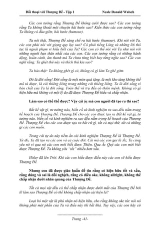 Đối thoại với Thượng Đế - Tập 1 Neale Donald Walsch
---------------------------------------------------------------------------------------------------------------------------
------------------------------------
Trang -41-
Các con tưởng rằng Thượng Đế không cười được sao? Các con tưởng
rằng Ta không khoái một chuyện hài hước sao? Kiến thức các con tưởng rằng
Ta không có đùa giỡn, hài hước (humour).
Ta nói thật, Thượng Đế sáng chế ra hài hước (humour). Khi nói với Ta,
các con phải nói với giọng qụy lụy sao? Có phải tiếng Lóng và những lời thô
tục là ngoài phạm vi hiểu biết của Ta? Các con có thể nói với Ta như nói với
những người bạn thân nhất của các con. Các con tưởng rằng có những hành
động, hoàn cảnh, âm thanh mà Ta chưa từng biết hay từng nghe sao? Các con
nghĩ rằng: Ta ghét thứ này và thích thứ kia sao?
Ta bảo thật: Ta không ghét gì cả, không có gì làm Ta ghê gớm.
Đó là đời sống! Đời sống là một món quà tặng, là một kho tàng không thể
mô tả được, là cái thiêng liêng trong những cái thiêng liêng. Ta là đời sống vì
bản chất của Ta là đời sống. Toàn thể vũ trụ đều có thiên mệnh. Không có gì
hiện hữu mà không có một lý do đã được Thượng Đế hiểu và chấp nhận.
Làm sao có thể thế được? Vậy cái ác mà con người đã tạo ra thì sao?
Bất kể vật gì, tư tưởng nào, biến cố và kinh nghiệm ra sao đều nằm trong
kế hoạch của Thượng Đế. Thượng Đế cho các con được tạo ra Bất kể vật gì, tư
tưởng nào, biến cố và kình nghiệm ra sao đều nằm trong kế hoạch của Thượng
Đế. Thượng Đế cho các con được tạo ra bất cứ gì, tất cả mọi thứ, tất cả những
gì các con muốn.
Trong cái tự do này tiềm ẩn cái kinh nghiệm Thượng Đế là Thượng Đế.
Từ đó, Ta đã tạo ra các con và cả cuộc đời. Cái mà các con gọi là Ác, Ta cũng
yêu nó vì qua nó các con mới biết được Thiện. Qua Ác Quỷ các con mới biết
được Thượng Đế. Ta không yêu “tốt” nhiều hơn xấu.
Hitler đã lên Trời. Khi các con hiểu được điều này các con sẽ hiểu được
Thượng Đế.
Nhưng con đã được giáo huấn để tin rằng có hiện hữu tốt và xấu,
rằng đúng và sai là đối nghịch, rằng có điều oke, không allright, không thể
chấp nhận dưới nhãn quang của Thượng Đế.
Tất cả mọi vật đều có thể chấp nhận được dưới mắt của Thượng Đế bởi
lẽ làm sao Thượng Đế có thể không chấp nhận cái hiện là?
Loại bỏ một vật là phủ nhận nó hiện hữu, cho rằng không oke tức nói nó
không phải một phần của Ta và điều này thì bất khả. Tuy vậy, các con hãy cứ
 