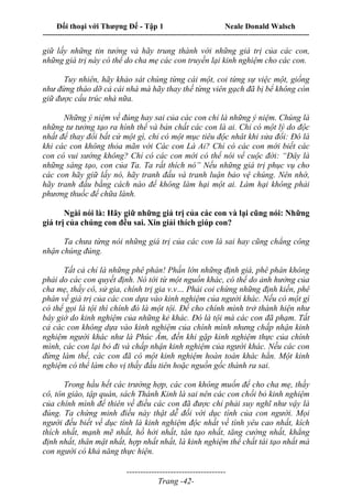 Đối thoại với Thượng Đế - Tập 1 Neale Donald Walsch
---------------------------------------------------------------------------------------------------------------------------
------------------------------------
Trang -42-
giữ lấy những tin tưởng và hãy trung thành với những giá trị của các con,
những giá trị này có thể do cha mẹ các con truyền lại kinh nghiệm cho các con.
Tuy nhiên, hãy khảo sát chúng từng cái một, coi từng sự việc một, giống
như đừng tháo dỡ cả cái nhà mà hãy thay thế từng viên gạch đã bị bể không còn
giữ được cấu trúc nhà nữa.
Những ý niệm về đúng hay sai của các con chỉ là những ý niệm. Chúng là
những tư tưởng tạo ra hình thể và bản chất các con là ai. Chỉ có một lý do độc
nhất để thay đổi bất cứ một gì, chỉ có một mục tiêu độc nhât khi sửa đổi: Đó là
khi các con không thỏa mãn với Các con Là Ai? Chỉ có các con mới biết các
con có vui sướng không? Chỉ có các con mới có thể nói vể cuộc đời: “Đây là
những sáng tạo, con của Ta. Ta rất thích nó” Nếu những giá trị phục vụ cho
các con hãy giữ lấy nó, hãy tranh đấu và tranh luận bảo vệ chúng. Nên nhớ,
hãy tranh đấu bằng cách nào để không làm hại một ai. Làm hại không phải
phương thuốc để chữa lành.
Ngài nói là: Hãy giữ những giá trị của các con và lại cũng nói: Những
giá trị của chúng con đều sai. Xin giải thích giúp con?
Ta chưa từng nói những giá trị của các con là sai hay cũng chẳng công
nhận chúng đúng.
Tất cả chỉ là những phê phán! Phần lớn những định giá, phê phán không
phải do các con quyết định. Nó tới từ một nguồn khác, có thể do ảnh hưởng của
cha mẹ, thầy cô, sử gia, chính trị gia v.v… Phải coi chừng những định kiến, phê
phán về giá trị của các con dựa vào kinh nghiệm của người khác. Nếu có một gì
có thể gọi là tội thì chính đó là một tội. Để cho chính mình trở thành hiện như
bây giờ do kinh nghiệm của những kẻ khác. Đó là tội mà các con đã phạm. Tất
cả các con không dựa vào kinh nghiệm của chính mình nhưng chấp nhận kinh
nghiệm người khác như là Phúc Âm, đến khi gặp kinh nghiệm thực của chính
mình, các con lại bỏ đi và chấp nhận kinh nghiệm của người khác. Nếu các con
đừng làm thế, các con đã có một kinh nghiệm hoàn toàn khác hẳn. Một kinh
nghiệm có thể làm cho vị thầy đầu tiên hoặc nguồn gốc thành ra sai.
Trong hầu hết các trường hợp, các con không muốn để cho cha mẹ, thầy
cô, tôn giáo, tập quán, sách Thánh Kinh là sai nên các con chối bỏ kinh nghiệm
của chính mình để thiên về điều các con đã được chỉ phải suy nghĩ như vậy là
đúng. Ta chứng minh điều này thật dễ đối với dục tính của con người. Mọi
người đều biết về dục tính là kinh nghiệm độc nhất về tình yêu cao nhất, kích
thích nhất, mạnh mẽ nhất, hồ hởi nhất, tân tạo nhất, tăng cường nhất, khẳng
định nhất, thân mật nhất, hợp nhất nhất, là kinh nghiệm thể chất tái tạo nhất mà
con người có khả năng thực hiện.
 