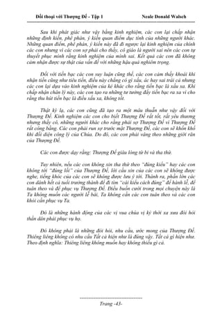 Đối thoại với Thượng Đế - Tập 1 Neale Donald Walsch
---------------------------------------------------------------------------------------------------------------------------
------------------------------------
Trang -43-
Sau khi phát giác như vậy bằng kinh nghiệm, các con lại chấp nhận
những định kiến, phê phán, ý kiến quan điểm dục tính của những người khác.
Những quan điểm, phê phán, ý kiến này đã đi ngược lại kinh nghiệm của chính
các con nhưng vì các con sợ phải cho thầy, cô giáo là người sai nên các con tự
thuyết phục mình rằng kinh nghiệm của mình sai. Kết quả các con đã không
cảm nhận được sự thật của vấn đề với những hậu quả nghiêm trọng.
Đối với tiền bạc các con suy luận cũng thế, các con cảm thấy khoái khi
nhận tiền cũng như tiêu tiền, điều này chẳng có gì xấu, ác hay sai trái cả nhưng
các con lại dựa vào kinh nghiệm của kẻ khác cho rằng tiền bạc là xấu xa. Khi
chấp nhận chân lý này, các con tạo ra những tư tưởng đẩy tiền bạc ra xa vì cho
rằng thu hút tiền bạc là điều xấu xa, không tốt.
Thật kỳ lạ, các con cũng đã tạo ra một mâu thuẫn như vậy đối với
Thượng Đế. Kinh nghiệm các con cho biết Thượng Đế rất tốt, rất yêu thương
nhưng thầy cô, những người khác cho rằng phải sợ Thượng Đế vì Thượng Đế
rất công bằng. Các con phải run sợ trước mặt Thượng Đế, các con sẽ khốn khổ
khi đối diện công lý của Chúa. Do đó, các con phải vâng theo những giới răn
của Thượng Đế.
Các con được dạy rằng: Thượng Đế giàu lòng từ bi và tha thứ.
Tuy nhiên, nếu các con không xin tha thứ theo “đúng kiểu” hay các con
không tới “đúng lối” của Thượng Đế, lời cầu xin của các con sẽ không được
nghe, tiếng khóc của các con sẽ không được lưu ý tới. Thành ra, phần lớn các
con dành hết cả tuổi trưởng thành để đi tìm “cái kiểu cách đúng” để hành lễ, để
tuân theo và để phục vụ Thượng Đế. Điều buồn cười trong mọi chuyện này là
Ta không muốn các người lễ bái, Ta không cần các con tuân theo và các con
khỏi cần phục vụ Ta.
Đó là những hành động của các vị vua chúa vị kỷ thời xa xưa đòi hỏi
thần dân phải phục vụ họ.
Đó không phải là những đòi hỏi, nhu cầu, ước mong của Thượng Đế.
Thiêng liêng không có nhu cầu Tất cả hiện như là đúng vậy. Tất cả gì hiện như.
Theo định nghĩa: Thiêng liêng không muốn hay không thiếu gì cả.
 