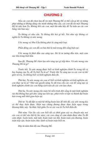 Đối thoại với Thượng Đế - Tập 1 Neale Donald Walsch
---------------------------------------------------------------------------------------------------------------------------
------------------------------------
Trang -44-
CHƯƠNG 2
Nếu các con đã chọn lựa để tin một Thượng Đế có thể cần gì đó và trừng
phạt những ai không dâng cho mình những nhu cầu, các con đã tin một Thượng
Đế bé nhỏ hơn Ta. Không hỡi các con, một lần nữa hãy để Ta trấn an các con
bằng văn bản này:
Ta không có nhu cầu. Ta không đòi hỏi gì hết. Nói như vậy không có
nghĩa là Ta không có ước mong.
Ước mong và Nhu Cầu không phải là cùng một loại.
Phần đông các con đã coi hai thứ là một trong đời sống hiện tại.
Ước mong là khởi đầu của sáng tạo. Đó là tư tưởng đầu tiên, một cảm
xúc lớn trong linh hồn.
Sau đó, Thượng Đế chọn lựa nên sáng tạo gì tiếp theo. Và ước mong của
Thượng Đế là gì?
Trước hết, Ta ước mong được biết và kinh nghiệm chính Ta trong tất cả
huy hoàng của Ta, để Ta biết Ta là ai? Trước khi Ta sáng tạo ra các con và thế
giới vũ trụ, Ta không biết và kinh nghiệm điều đó.
Thứ hai, Ta ước mong các con sẽ biết và kinh nghiệm và kinh nghiệm các
con thực sự là ai? Nhờ vào quyền năng Ta đã trao cho các con để sáng tạo và
kinh nghiệm chính các con bằng cách nào do các con lựa chọn.
Thứ ba, Ta ước mong cho toàn bộ tiến trình đời sống là một kinh nghiệm
vui thú không bao giờ dứt, sáng tạo liên tục, phát triển vô tận và thành đạt hoàn
hảo trong mỗi thời gian hiện tại.
Thứ tư: Ta đã đặt ra một hệ thống hoàn hảo để nhờ đó, các ước mong kia
có thể thực hiện được. Hiện nay chúng đương được thực hiện ngay trong
khoảng khắc này. Sự khác biệt giữa Ta và các con là Ta biết điều đó.
Thứ năm: Vào lúc các con biết tất cả (thời gian xảy ra chuyện này nơi
các con có thể vào bất kỳ lúc nào), các con cũng sẽ cảm nhận được như Ta đã
cảm nhận: Luôn luôn, mãi mãi, hoàn toàn vui thú, hoàn toàn yêu thương, hoàn
toàn tiếp cận, hoàn toàn chúc lành và hoàn toàn biết ơn.
Đây là năm thái độ của Thượng Đế.
 