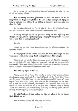 Đối thoại với Thượng Đế - Tập 1 Neale Donald Walsch
---------------------------------------------------------------------------------------------------------------------------
------------------------------------
Trang -45-
Ta sẽ chỉ cho các con biết cách áp dụng thế nào trong đời sống các con
để tiến tới Thượng Đế tính.
Đời con không hoàn hảo, gồm toàn bất hảo. Con ước ao với tất cả
lòng thành sửa được những bất hảo đó. Con ân hận những hành động sai
trái, sa ngã của con. Chính vì con không tự tìm được giải pháp nên con
chạy đến Ngài.
Ta vui mừng vì con đã tới Ta. Lúc nào Ta cũng ở đây để giúp cho con.
Bây giờ Ta ở đây đây. Con khỏi cần tự mình tìm những giải đáp.
Như vậy chuyện này có vẻ quá ư dễ dàng, cứ việc ngồi đây nói
chuyện với Ngài, cả đến việc tưởng tượng Thượng Đế đang trả lời con, như
vậy có phải điên rồ không thưa Ngài?
Ta hiểu.
Những tác giả của Thánh Kinh (Bible) xưa kia đều bình thường, còn
người thì điên rồ.
Những người viết ra Thánh Kinh đều đã chứng kiến cuộc đời của
Chúa Jesus và đã ghi lại trung thành những điều mắt thấy tai nghe.
Nói trật rồi, cần sửa lại. Phần lớn những người viết Tân Ước chưa từng
bao giờ gặp hoặc nhìn thấy Chúa Jesus trong suốt cuộc đời họ. Họ sống nhiều
năm sau khi Chúa Jesus đã giã biệt trái đất. Nếu có gặp Jesus thành Nazarethe
ngoài đường phố, họ cũng sẽ chẳng nhận ra được Ngài.
Oh! Như vậy nghĩa là thế nào?
Những người viết ra Thánh Kinh xưa kia là những sử gia giỏi và rất sùng
tín. Họ dùng những truyện đã được truyền khẩu để viết lại Thánh Kinh. Thêm
vào đó, những “Giáo Hội” bấy giờ cũng ảnh hưởng rất nhiều trong việc thêm
bớt về Thánh Kinh. Ngay cả mấy trăm năm sau, khi bản văn gốc sắp sửa được
viết ra, một lần nữa hội đồng tối cao của Giáo Hội còn quyết định những học
thuyết nào và sự thật nào nên tiết lộ cho giáo dân. Đồng thời, cũng có những
Thánh Kinh khác nữa viết ra bởi những cảm hứng của những người rất bình
thường, điên khùng giống như con chẳng hạn.
Có phải Ngài ngụ ý rằng những văn bản này cũng có thể trở thành
Kinh Thánh sau này?
Con ơi! Bất cứ gì trong đời sống cũng linh thiêng.
 